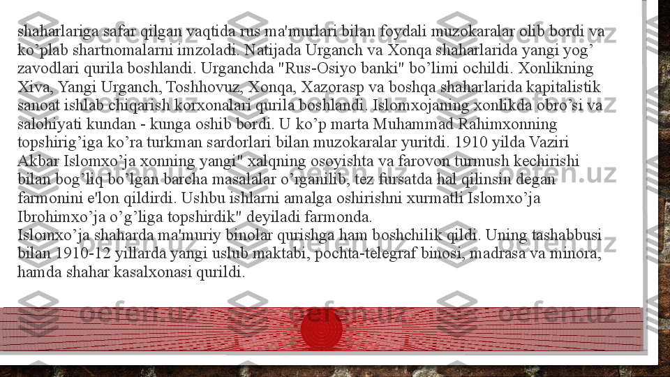 shaharlariga safar qilgan vaqtida rus ma'murlari bilan foydali muzokaralar olib bordi va 
ko’plab shartnomalarni imzoladi. Natijada Urganch va Xonqa shaharlarida yangi yog’ 
zavodlari qurila boshlandi. Urganchda "Rus-Osiyo banki" bo’limi ochildi. Xonlikning 
Xiva, Yangi Urganch, Toshhovuz, Xonqa, Xazorasp va boshqa shaharlarida kapitalistik 
sanoat ishlab chiqarish korxonalari qurila boshlandi. Islomxojaning xonlikda obro’si va 
salohiyati kundan - kunga oshib bordi. U ko’p marta Muhammad Rahimxonning 
topshirig’iga ko’ra turkman sardorlari bilan muzokaralar yuritdi. 1910 yilda Vaziri 
Akbar Islomxo’ja xonning yangi" xalqning osoyishta va farovon turmush kechirishi 
bilan bog’liq bo’lgan barcha masalalar o’rganilib, tez fursatda hal qilinsin degan 
farmonini e'lon qildirdi. Ushbu ishlarni amalga oshirishni xurmatli Islomxo’ja 
Ibrohimxo’ja o’g’liga topshirdik" deyiladi farmonda.
Islomxo’ja shaharda ma'muriy binolar qurishga ham boshchilik qildi. Uning tashabbusi 
bilan 1910-12 yillarda yangi uslub maktabi, pochta-telegraf binosi, madrasa va minora, 
hamda shahar kasalxonasi qurildi.  