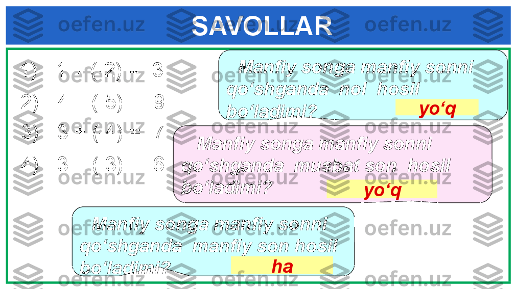      SAVOLLAR
     Manfiy songa manfiy sonni 
qo‘shganda  nol  hosil 
bo‘ladimi? yo‘q
    Manfiy songa manfiy sonni 
qo‘shganda  musbat son  hosil 
bo‘ladimi?
yo‘q
     Manfiy songa manfiy sonni 
qo‘shganda  manfiy son hosil 
bo‘ladimi? ha  1)   - 1  + ( -2 ) = -3  
  2)   - 4  +  (-5)  = -9 
  3)   - 3  + ( -4 ) = -7  
  4)   - 3  + ( -3 ) = -6   