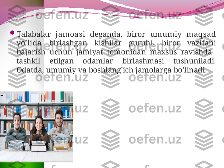 
Talabalar  jamoasi   deganda,  biror  umumiy  maqsad 
yo’lida   birlashgan  kishilar  guruhi,  biror  vazifani 
bajarish  uchun  jamiyat  tomonidan  maxsus  ravishda   
tashkil  etilgan  odamlar  birlashmasi  tushuniladi. 
Odatda, umumiy va boshlang’ich jamolarga bo’linadi. 