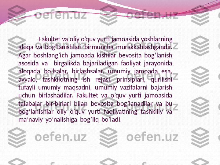               Fakultet va oliy o’quv yurti jamoasida yoshlarning 
aloqa  va  bog’lanishlari  birmuncha  murakkablashgandir. 
Agar  boshlang’ich  jamoada  kishilar  bevosita  bog’lanish 
asosida  va    birgalikda  bajariladigan  faoliyat  jarayonida 
aloqada  bo’lsalar,  birlashsalar,  umumiy  jamoada  esa, 
avvalo,  tashkilotning  ish  rejasi,  prinsiplari,  qurilishi 
tufayli  umumiy  maqsadni,  umumiy  vazifalarni  bajarish 
uchun  birlashadilar.  Fakultet  va  o’quv  yurti  jamoasida 
talabalar  bir-birlari  bilan  bevosita  bog’lanadilar  va  bu 
bog’lanishlar  oliy  o’quv  yurti  faoliyatining  tashkiliy  va 
ma’naviy  yo’nalishiga   bog’liq  bo’lad i.                                      