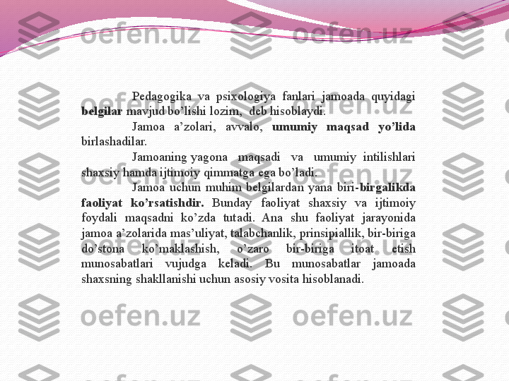 P edagogika  va  psixologiya  fanlari  jamoada  quyidagi 
belgilar  mavjud bo’lishi lozim,  deb hisoblaydi.
Jamoa  a’zolari,  avvalo,  umumiy  maqsad  yo’lida  
birlashadilar.
Jamoaning yagona   maqsadi   va   umumiy  intilishlari 
shaxsiy hamda ijtimoiy qimmatga ega bo’ladi.
Jamoa  uchun  muhim  belgilardan  yana  biri- birgalikda 
faoliyat  ko’rsatishdir.  Bunday  faoliyat  shaxsiy  va  ijtimoiy 
foydali  maqsadni  ko’zda  tutadi.  Ana  shu  faoliyat  jarayonida 
jamoa a’zolarida mas’uliyat, talabchanlik, prinsipiallik, bir-biriga 
do’stona  ko’maklashish,  o’zaro  bir-biriga  itoat  etish 
munosabatlari  vujudga  keladi.  Bu  munosabatlar  jamoada 
shaxsning shakllanishi uchun asosiy vosita hisoblanadi. 