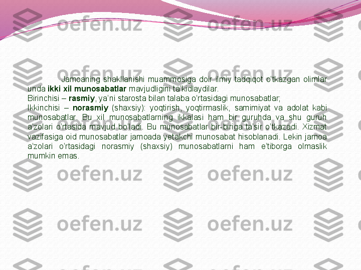                       Jamoaning  shakllanishi  muammosiga  doir  ilmiy  tadqiqot  o’tkazgan  olimlar 
unda  ikki xil munosabatlar  mavjudligini ta’kidlaydilar. 
Birinchisi –  rasmiy , ya’ni starosta bilan talaba o’rtasidagi munosabatlar;
Ikkinchisi  –  norasmiy   (shaxsiy):  yoqtirish,  yoqtirmaslik,  samimiyat  va  adolat  kabi 
munosabatlar.  Bu  xil  munosabatlarning  ikkalasi  ham  bir  guruhda  va  shu  guruh 
a’zolari  o’rtasida  mavjud  bo’ladi.  Bu  munosabatlar  bir-biriga  ta’sir  o’tkazadi.  Xizmat 
vazifasiga oid  munosabatlar  jamoada yetakchi  munosabat  hisoblanadi.  Lekin jamoa 
a’zolari  o’rtasidagi  norasmiy  (shaxsiy)  munosabatlarni  ham  e’tiborga  olmaslik 
mumkin emas. 