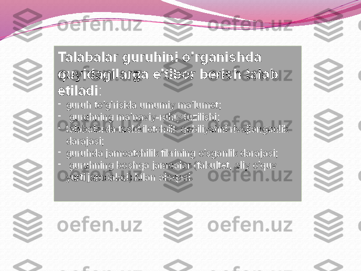 Talabalar guruhini o’rganishda 
quyidagilarga e’tibor berish talab 
etiladi : 
-
guruh to’g’risida umumiy ma’lumot;
-
  guruhning ma’naviy-ruhiy tuzilishi; 
-
talabalarda tashkilotchilik qobiliyatini rivojlanganlik 
darajasi; 
-
guruhda jamoatchilik fikrining o’sganlik darajasi;
-
  guruhning boshqa jamoalar (fakultet, oliy o’quv 
yurti jamoalari) bilan aloqasi. 