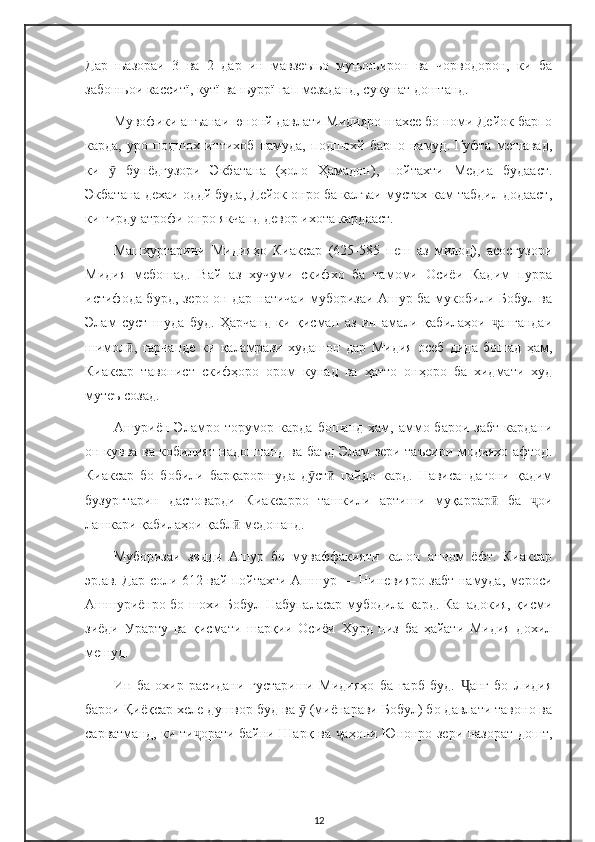 Дар   њазораи   3   ва   2   дар   ин   мавзеъњо   муњољирон   ва   чорводорон,   ки   ба
забонњои касситї, кутї ва њуррї гап мезаданд, сукунат доштанд.
Мувофики анъанаи юнонй давлати Мидияро шахсе бо номи Дейок барпо
карда,   уро   подшох   интихоб   намуда,   подшохй   барпо   намуд.   Гуфта   мешавад,
ки     бунёдгузори   Экбатана   (ҳоло   Ҳамадон),   пойтахти   Медиа   будааст.ӯ
Экбатана дехаи оддй буда, Дейок онро ба калъаи мустах-кам табдил додааст,
ки гирду атрофи онро якчанд девор ихота кардааст.
Машҳуртарини   Мидияҳо   Киаксар   (625-585   пеш   аз   милод),   асосгузори
Мидия   мебошад.   Вай   аз   хучуми   скифхо   ба   тамоми   Осиёи   Кадим   пурра
истифода бурд, зеро он дар натичаи муборизаи Ашур ба мукобили Бобул ва
Элам   суст   шуда   буд.   Ҳарчанд   ки   қисман   аз   ин   амали   қабилаҳои   ангандаи	
ҷ
шимол ,   гарчанде   ки   қаламрави   худашон   дар   Мидия   осеб   дида   бошад   ҳам,	
ӣ
Киаксар   тавонист   скифҳоро   ором   кунад   ва   ҳатто   онҳоро   ба   хидмати   худ
мутеъ созад.
Ашуриён Эламро торумор карда  бошанд хам, аммо барои забт  кардани
он кувва ва кобилият надоштанд ва баъд Элам зери таъсири модияхо афтод.
Киаксар   бо   бобили   барқароршуда   д ст   пайдо   кард.   Нависандагони   қадим	
ӯ ӣ
бузургтарин   дастоварди   Киаксарро   ташкили   артиши   муқаррар   ба   ои	
ӣ ҷ
лашкари қабилаҳои қабл  медонанд.	
ӣ
Муборизаи   зидди   Ашур   бо   муваффакияти   калон   анчом   ёфт.   Киаксар
эр.ав. Дар соли 612 вай пойтахти Ашшур — Ниневияро забт намуда, мероси
Ашшуриёнро бо шохи Бобул Набупаласар мубодила кард. Кападокия, қисми
зиёди   Урарту   ва   қисмати   шарқии   Осиёи   Хурд   низ   ба   ҳайати   Мидия   дохил
мешуд.
Ин   ба   охир   расидани   густариши   Мидияҳо   ба   ғарб   буд.   анг   бо   Лидия	
Ҷ
барои Қиёқсар хеле душвор буд ва   (миёнарави Бобул) бо давлати тавоно ва	
ӯ
сарватманд, ки ти орати байни Шарқ ва  аҳони Юнонро зери назорат дошт,	
ҷ ҷ
12 