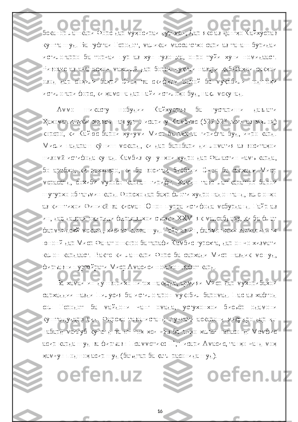 беканор лашкари Форс дар муҳосираи душман, Дар яке аз  ангҳо Кайхусравҷ
кушта   шуд.   Ба   гуфтаи   Геродот,   маликаи   массагетхо   сари   аз   танаш   буридаи
истилогарро   ба   торчаи   пур   аз   хун   гузошта,   онро   туйи   хуни   номидааст.
Ривояте   аз   ананасҳои   маҳалл   дар   бораи   нуқтаи   назари   қабилаҳои   сакҳои	
ӣ
озод   дар   соҳили   баҳри   Сиёҳ   ва   скифҳои   Олтой   ба   муқобили   подшоҳи
истилогари форс, ки ҳамеша дар пайи истилоҳо буд, нақл мекунад.
Аммо   шикасту   нобудии   Кайхусрав   ба   густариши   давлати
Ҳахоманишиён   монеъ   нашуд.   Писари   у   Камбизс   (529-523   пеш   аз   милод)
кореро,   ки   Кайюс   барои   хучуми   Миср   ба   накша   гирифта   буд,   ичро   кард.
Мисли   падараш   к шиш   мекард,   ки   дар   баробари   дипломатия   аз   воситаҳои	
ӯ
низом  истифода  кунад. Камбиз  кушунхои худро  дар Фаластин чамъ  карда,	
ӣ
бо   арабхо,   ки   роххоеро,   ки   ба   воситаи   биёбони   Сино   ба   сархади   Миср
мерасанд,   сохиби   муросо   кардан   гирифт.   Хамин   тавр   лашкарашро   барои
шутурхо об таъмин кард. Форсҳо дар баҳр флоти худро надоштанд, вале онҳо
аз   киштиҳои   Финик   ва   қисман   Юнон   пурра   истифода   мебурданд.   Гайр   аз	
ӣ
ин, дар давраи охирини фиръавнхои съеэди XXVI як мансабдоре, ки ба флот
фармондехй мекард, хиёнат карда шуд. Гайр аз ин, фармондехи зархаридони
юнонй дар Миср Фанат ошкоро ба тарафи Камбис гурехта, дар он чо хизмати
калон   кардааст.   Вакте   ки   лашкари   Форс   ба   сархади   Миср   наздик   мешуд,
фиръавни пургайрати Миср Амасиси ногахон вафот кард.
Ба   хамаи   ин   душворихо   нигох   накарда,   армияи   Миср   дар   мухорибахои
сархаддии   назди   Пилусия   ба   истилогарон   мукобил   баромад.   Пас   аз   хафтод
сол   Геродот   ба   майдони   чанг   омада,   устухонхои   бисьёр   одамони
кушташударо   дид.   Форсхо   тавонистанд   шучоати   аскарони   мисриро   дар   ин
набард   маглуб   кунанд   ва   он   гох   хеч   чиз   ба   онхо   халал   нарасонд.   Мемфис
асир карда шуд ва фиръавн Псамметикс III, писари Амасис, танҳо чанд  моҳ
ҳамчун подшоҳ асир шуд (баъдтар ба қатл расонида шуд).
16 