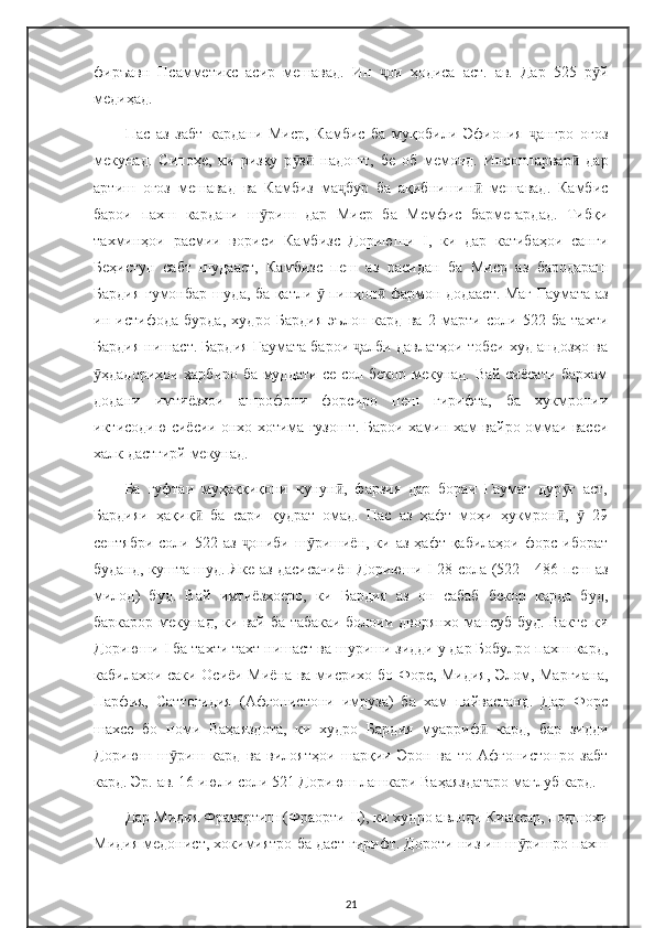 фиръавн   Псамметикс   асир   мешавад.   Ин   ои   ҳодиса   аст.   ав.   Дар   525   р йҷ ӯ
медиҳад.
Пас   аз   забт   кардани   Миср,   Камбис   ба   муқобили   Эфиопия   ангро   оғоз	
ҷ
мекунад.   Сипоҳе,   ки   ризқу   р з   надошт,   бе   об   мемонд.   Инсонпарвар   дар	
ӯ ӣ ӣ
артиш   оғоз   мешавад   ва   Камбиз   ма бур   ба   ақибнишин   мешавад.   Камбис	
ҷ ӣ
барои   пахш   кардани   ш риш   дар   Миср   ба   Мемфис   бармегардад.   Тибқи	
ӯ
тахминҳои   расмии   вориси   Камбизс   Дориюши   I,   ки   дар   катибаҳои   санги
Беҳистун   сабт   шудааст,   Камбизс   пеш   аз   расидан   ба   Миср   аз   бародараш
Бардия гумонбар шуда, ба қатли   пинҳон  фармон додааст. Маг Гаумата аз	
ӯ ӣ
ин   истифода   бурда,   худро   Бардия   эълон   кард   ва   2   марти   соли   522   ба   тахти
Бардия нишаст. Бардия Гаумата барои  алби давлатҳои тобеи худ андозҳо ва	
ҷ
ҳдадориҳои ҳарбиро ба муддати се сол бекор мекунад. Вай сиёсати бархам	
ӯ
додани   имтиёзхои   ашрофони   форсиро   пеш   гирифта,   ба   хукмронии
иктисодию сиёсии онхо хотима гузошт. Барои хамин хам вайро оммаи васеи
халк дастгирй мекунад.
Ба   гуфтаи   муҳаққиқони   кунун ,   фарзия   дар   бораи   Гаумат   дур ғ   аст,	
ӣ ӯ
Бардияи   ҳақиқ   ба   сари   қудрат   омад.   Пас   аз   ҳафт   моҳи   ҳукмрон ,     29	
ӣ ӣ ӯ
сентябри  соли  522 аз   ониби  ш ришиён, ки  аз  ҳафт қабилаҳои  форс иборат	
ҷ ӯ
буданд, кушта шуд. Яке аз дасисачиён Дориюши I 28-сола (522—486 пеш аз
милод)   буд.   Вай   имтиёзхоеро,   ки   Бардия   аз   он   сабаб   бекор   карда   буд,
баркарор мекунад, ки вай ба табакаи болоии дворянхо мансуб буд. Вакте ки
Дориюши I ба тахти тахт нишаст ва шуриши зидди у дар Бобулро пахш кард,
кабилахои саки Осиёи Миёна ва мисрихо бо Форс, Мидия, Элом, Маргиана,
Парфия,   Саттогидия   (Афгонистони   имруза)   ба   хам   пайвастанд.   Дар   Форс
шахсе   бо   номи   Ваҳаяздота,   ки   худро   Бардия   муарриф   кард,   бар   зидди	
ӣ
Дориюш   ш риш   кард   ва   вилоятҳои   шарқии   Эрон   ва   то   Афғонистонро   забт	
ӯ
кард. Эр. ав. 16 июли соли 521 Дориюш лашкари Ваҳаяздатаро мағлуб кард.
Дар Мидия Фравартиш (Фраорти II), ки худро авлоди Киаксар, подшохи
Мидия медонист, хокимиятро ба даст гирифт. Дороти низ ин ш ришро пахш	
ӯ
21 
