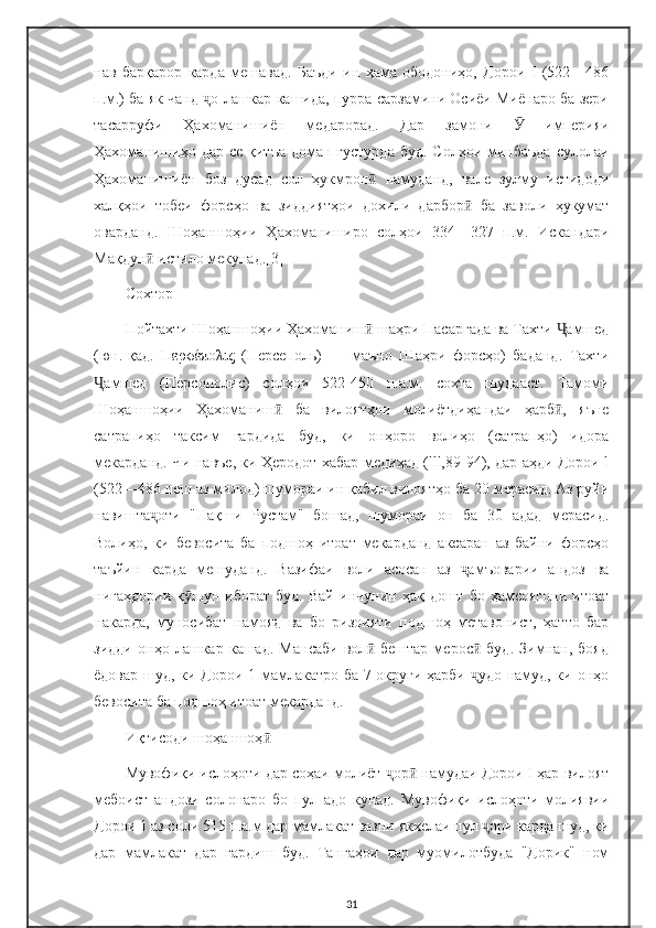 нав   барқарор   карда   мешавад.   Баъди   ин   ҳама   ободониҳо,   Дорои   I   (522—486
п.м.) ба як чанд  о лашкар кашида, пурра сарзамини Осиёи Миёнаро ба зериҷ
тасарруфи   Ҳахоманишиён   медарорад.   Дар   замони     империяи	
Ӯ
Ҳахоманишиҳо дар  се қитъа  доман густурда  буд. Солҳои  минбаъда  сулолаи
Ҳахоманишиён   боз   дусад   сол   ҳукмрон   намуданд,   вале   зулму   истидоди	
ӣ
халқҳои   тобеи   форсҳо   ва   зиддиятҳои   дохили   дарбор   ба   заволи   ҳукумат	
ӣ
оварданд.   Шоҳаншоҳии   Ҳахоманиширо   солҳои   334—327   п.м.   Искандари
Мақдун  истило мекунад.[3]	
ӣ
Сохтор
Пойтахти Шоҳаншоҳии Ҳахоманиш  шаҳри Пасаргада ва Тахти  амшед	
ӣ Ҷ
(юн.-қад.   Περσέπολις   (Персеполь)   —   маъно   Шаҳри   форсҳо)   баданд.   Тахти
амшед   (Персополис)   солҳои   522-450   п.а.м.   сохта   шудааст.   Тамоми	
Ҷ
Шоҳаншоҳии   Ҳахоманиш   ба   вилоятҳои   молиётдиҳандаи   ҳарб ,   яъне	
ӣ ӣ
сатрапиҳо   таксим   гардида   буд,   ки   онҳоро   волиҳо   (сатрапҳо)   идора
мекарданд. Чи навъе, ки Ҳеродот хабар медиҳад (lll,89-94), дар аҳди Дорои l
(522—486 пеш аз милод) шумораи ин қабил вилоятҳо ба 20 мерасид. Аз руйи
навишта оти   "Нақши   Рустам"   бошад,   шумораи   он   ба   30   адад   мерасид.	
ҷ
Волиҳо,   ки   бевосита   ба   подшоҳ   итоат   мекарданд   аксаран   аз   байни   форсҳо
таъйин   карда   мешуданд.   Вазифаи   воли   асосан   аз   амъоварии   андоз   ва	
ҷ
нигаҳдории   қ шун  иборат   буд.   Вай   инчунин   ҳақ  дошт   бо   ҳамсоягони   итоат	
ӯ
накарда,   муносибат   намояд   ва   бо   ризоияти   подшоҳ   метавонист,   ҳатто   бар
зидди   онҳо   лашкар   кашад.   Мансаби   вол   бештар   мерос   буд.   Зимнан,   бояд	
ӣ ӣ
ёдовар шуд, ки Дорои 1 мамлакатро ба 7 округи ҳарби  удо намуд, ки онҳо	
ҷ
бевосита ба подшоҳ итоат мекарданд.
Иқтисоди шоҳаншоҳ	
ӣ
Мувофиқи ислоҳоти дар соҳаи молиёт  ор  намудаи Дорои I ҳар вилоят	
ҷ ӣ
мебоист   андози   солонаро   бо   пул   адо   кунад.   Мувофиқи   ислоҳоти   молиявии
Дорои 1 аз соли 515 п.а.м дар мамлакат вазни якхелаи пул  ори карда шуд, ки	
ҷ
дар   мамлакат   дар   гардиш   буд.   Тангаҳои   дар   муомилотбуда   "Дорик"   ном
31 