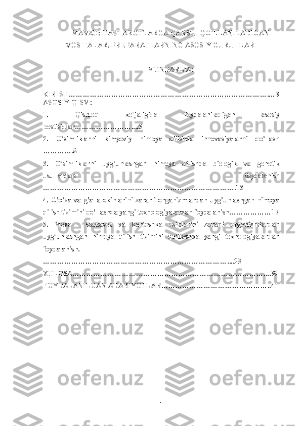 MAVZU: HASHAROTLARGA QARSHI QO`LLANILADIGAN
VOSITALAR. PREPARATLARNING ASOSIY GURUHLARI
MUNDARIJA: 
KIRISH………………………………………………………………………….…3
ASOSIY QISM:
1.   Qishloq   xo`jaligida   foydalaniladigan   asosiy
pestisidlar……………………....5
2.   O’simliklarni   kimyoviy   himoya   qilishda   innovasiyalarni   qo’llash
………….8
3.   O’simliklarni   uyg’unlashgan   himoya   qilishda   biologik   va   genetik
usullardan   foydalanish
……………………………………………………………………….13
4.   G’o’za   va   g’alla   ekinlarini   zararli   organizmlardan   uyg’unlashgan   himoya
qilish tizimini qo’llashda yangi texnologiyalardan foydalanish………………17
5.   Meva   -   sabzavot   va   kartoshka   ekinlarini   zararli   organizmlardan
uyg’unlashgan   himoya   qilish   tizimini   qo’llashda   yangi   texnologiyalardan
foydalanish.
……………………………………………………………………....28
XULOSA………………………………………………………………………....39
FOYDALANILGAN ADABIYOTLAR………………………………………..41
1 