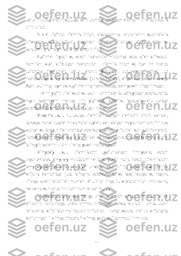 uchu n  noqulay sharoit vujudga kelib ularning hartumlari sharbatini olishda qisqalik
qilib qoladi. 
N:R:K   o’g’itlar   o’simlik   bitlari,   sikadalarning   oziqlanishini   vaqtinchalik
to’xtashiga   sabab   bo’ladi.   meyordan   ortiqcha   ishlatilgan   o’g’itlar   shira   va
kanalarning ko’payib ketishiga sabab bo’ladi. 
Sug’orish   foydali   va   zararli   hasharotlar   miqdoriga   katta   ta’sir   ko’rsatadi.
Namlikni   xush   ko’radigan   hasharotlar   -   o’simlik   bitlari   va   bazi   bir   boshqa
turlarning   rivojlanishi   uchun   sharoit   yaratiladi.   quruqsevar   kserovil   tur
hasharotlarga salbiy ta’sir ko’rsatadi (qora qo’ng’izlar, chigirtkalar, zararli xasva).
Agro usulining - ayniqsa sug’orishning hasharotlarga tasiri yaxshi o’rganilmagan. 
Hosilnn yig’ib olish vaqti va usuli. Har bir ekinda uchraydigan zararkunanda
hayot   kechirishini   hisobga   olib   yig’ishga   kirishilsa   kelgusida   shu   turdagi
zararkunanda tarqalishining oldini olgan bo’lamiz 
Mexanik   usul.   Bu   usulga   o’simlikni   qurigan   qismlarini   qirqib   tashlash,
daraxtga har xil tutgich moslamalar quyish,  e kin ekilgan maydonlarni atrofini toza
saqlash va daraxt po’stloqlaridagi zararkunandalarni yo’qotish kabi tadbirlar kiradi.
Daraxt   tanasini   ohakli   suv   bilan   ishlash   va   hokazolar   zararkunandalarning   sonini
ko’payib ketishini oldini olishda yaxshi natija beradi. 
Kimyoviy   usul.   O’simliklarni   uyg’unlashga n   himoyasida   zararli
organizmlarga   kimyoviy   moddalarni   ishlatish   yaxshi   natija   beradi.   O’simliklarni
kimyoviy   himoya   qilish   vositalari   universal   usul   bo’lib,   ularni   har   xil   qishloq
xo’jalik   ekinlaridagi   juda   ko’pgi n a   zararkunanda   va   kasalliklarga   va   begona
o’larga  qarshi  ishlatilishi  mumkin.  Shu bila n   birga bu  vositalar   bilan  omborxona,
issiqxona va boshqa binolarni ham ishlash mumkin. 
O’simliklarni   kimyoviy   himoya   qilish   vositalari   sanoat   tomonidan   ishlab
chiqarilib   haridorlarga   uncha   qimmat   bo’lmagan   narxda   sotiladi.   Hamda   ularni
ishlatishda   xo’ j aliklar   manfaatdor   bo’ladilar.   Hozirgi   vaqtda   qishloq   xo’jaligida
sarf qilingan 1 so’mga o’rtacha 4 so’mga yaqin sof daromad olinmoqda. 
 
 
11 