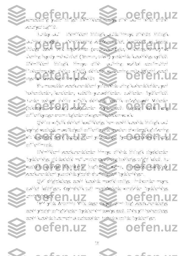 samaradorligi   yuqori   bo’lgan   o’simliklarni   himoya   qilish   usulini   ishlab   chiqish
zaruriyati tug’ildi. 
Bunday   usul   –   o’simliklarni   biologik   usulda   himoya   qilishdir.   Biologik
usul n ing   moxiyati   -   o’simliklarning   zararkunandalari,   kasalliklari   va   begona
o’tlarga   qarshi   tirik   organizmlar   (entomoakarifaglar,   mikroorganizmlar)   va
ularning   hayoti y   mahsulotlari   (feromon,   toksin)   yordamida   kurashishga   aytiladi.
O’simliklarni   biologik   himoya   qilish   usulining   vazifasi   atrof-muhitni
iflosla n tirmasdan   qishloq   xo’jalik   ekinlarini   va   ular n ing   mahsulot l arini   zararli
organizmlar zararligini himoya qilishdir. 
Shu maqsaddan  zararkunandalarni  yo’qotishda uning kushandalaridan,  yani
hasharotlardan,   kanalardan,   sudralib   yuruvchilardan.   qushlardan   foydilanilad i .
Bundan   tashqari   qishloq   xo’jalik   ekinlarida   kasallik   qo’z g’ atuvchi   Molardan
(bakteriya,   zamburug’,   virus)   lardan   foydalaniladi.   Bugungi   kunda   keng
qo’llanilayotgan entomofaglardan trixogramma, brakon va x.k. 
Qishloq   xo’jalik   ekinlari   kasalliklariga   ham   qarshi   kurashda   biologik   usul
keyingi  vaqtlarda muvaffaqiyatli  qo’llanilmoqda m a s alan :  trixodermik g’o’zaning
vilt   kasalligiga   qarshi   begona   o’tlarni   yo’qotadigan   fiyetomiza   pashshalari   keng
qo’llanilmoqda. 
O’simliklarni   zararkunandalardan   himoya   qilishda   biologik   obyektlardan
foydalanishga   oid   dastlabki   ma’lumotlar   eramizning   boshlariga   to’g’ri   keladi.   Bu
vaqtlarda   qadimgi   Arabistonda   bog’bonlar   xurmo ,   p a lmalarga   tushadigan
zararkunandalarni yuqotishda yirtqich chumolilardan foydalanishgan. 
Qizil   chigirtkalarga   qarshi   kurashda   mavriki   or o li ga   Hindistondan   mayna
qushlari   keltirilgan .   Keyinchalik   turli   mamlakatlarda   xonqizidan   foydalanishga
urinib ko’rilgan. 
1844   yilda   Antoninio   Villa   degan   italyan   olimi   bog’   zararkunandalariga
qarshi yirtqich qo’ng’izlardan foydalanishni tavsiya etadi. O’sha yili hasharotlarga
qarshi kurashda bura marinus qurbaqasidan Borbodos orolida foydalanilgan. 
13 