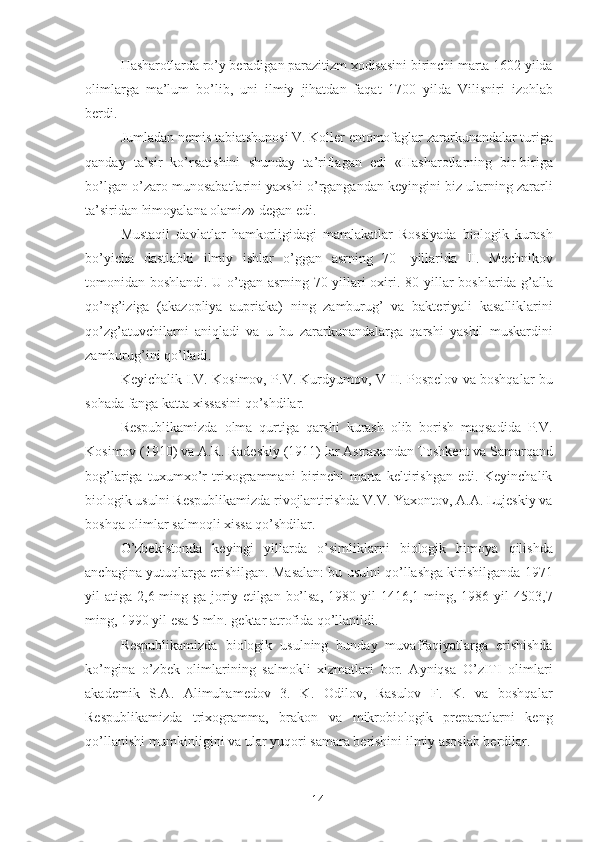 Hasharotlarda ro’y beradigan parazitizm xodisasini birinchi marta 1602 yilda
olimlarga   ma’lum   bo’lib,   uni   ilmiy   jihatdan   faqat   1700   yilda   Vilisniri   izohlab
berdi. 
Jumladan nemis tabiatshunosi V. Koller entomofaglar zararkunandalar turiga
qanday   ta’sir   ko’rsatishini   shunday   ta ’ riflagan   edi   «Hasharotlarning   bir-biriga
bo’lgan o’zaro   munosabatlarini yaxshi o’rgangandan keyingini biz ularning zararli
ta’siridan himoyalana olamiz» degan edi. 
Mustaqil   davlatlar   hamkorligidagi   mamlakatlar   Rossiyada   biologik   kurash
bo’yicha   dastlabki   ilmiy   ishlar   o’ggan   asrning   70-   yillarida   II.   Mechnikov
tomonidan boshlandi. U o’tgan asrning 70-yillari oxiri. 80 - yillar boshlarida g’alla
qo’ng’iziga   (akazopliya   aupriaka)   ning   zamburug’   va   bakteriyali   kasalliklarini
qo’zg’atuvchilarni   aniqladi   va   u   bu   zararkunandalarga   qarshi   yashil   muskardini
zamburug’ini qo’lladi. 
Keyichalik I.V. Kosimov, P.V. Kurdyumov, V II. Pospelov va boshqalar bu
sohada fanga katta xissasini qo’shdilar. 
Respublikamizda   olma   qurtiga   qarshi   kurash   olib   borish   maqsadida   P.V.
Kosimov (1910) va A.R. Radesk i y (1911) lar Astraxandan Toshkent va Samarqand
bog’lariga   tuxumxo’r   trixogrammani   birinchi   marta   keltirishgan   edi.   Keyinchalik
biologik usulni Respublikamizda rivojlantirishda V.V. Yaxontov, A.A. Lujeskiy va
boshqa olimlar salmoqli xissa qo’shdilar. 
O’zbekistonda   keyingi   yillarda   o’simliklarni   biologik   himoya   qilishda
anchagi n a yutuqlarga erishilgan. Masalan: bu usulni qo’llashga kirishilganda 1971
yil  atiga  2,6 ming  ga joriy etilgan  bo’lsa,  1980  yil  1416,1  ming, 1986  yil   4503,7
ming, 1990 yil esa 5 mln. gektar atrofida qo’llanildi. 
Respublikamizda   biologik   usulning   bunday   muvaffaqiyatlarga   erishishda
ko’ngina   o’zbek   olimlarining   salmokli   xizmatlari   bor.   Ayniqsa   O’zITI   olimlari
akademik   S.A.   Alimuhamedov   3.   K.   Odilov,   Rasulov   F.   K.   va   boshqalar
Respublikamizda   trixogramma,   brakon   va   mikrobiologik   preparatlarni   keng
qo’llanishi mumkinligini va ular yuqori samara berishini ilmiy asoslab berdilar. 
14 