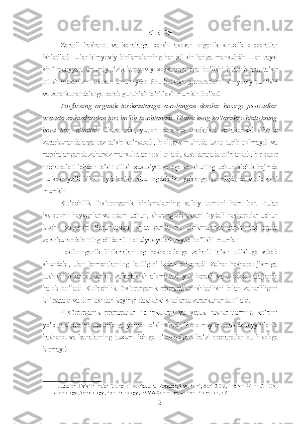 KIRISH
Zararli   hasharot   va   kanalarga   qarshi   asosan   organik   sintetik   preparatlar
ishlatiladi.   Ular   kimyoviy   birikmalarning   har   xil   sinflariga   mansubdir.   Har   qaysi
sinf   muayyan   umumiy   fizik-kimyoviy   xossalarga   ega   bo’lishi   bilan   birga,   ta’sir
qilish mexanizmi asosan umumiydir. Shu boisdan preparatlarni kimyoviy tuzilishi
va zararkunandalarga qarab guruhlab ta’riflash mumkin bo’ladi. 
Fosforning   organik   birikmalariga   asoslangan   dorilar   hozirgi   pestisidlar
orasida muhimlaridan biri bo’lib hisoblanadi. Ularni keng ko’lamda ishlatishning
boisi   bor,   albatta 1
.   Chunonchi,   yuqori   darajada   insektisid   va   akarisid   sifatida
zararkunandalarga   tez   ta’sir   ko’rsatadi,   biologik   muhitda   uzoq   turib   qolmaydi   va
parchalanganda zaharsiz mahsulotlar hosil qiladi, sust darajada to’planadi, bir qator
preparatlari  ichdan ta’sir  qilish xususiyatiga  ega  va shuning uchun kichik hajmda
purkash   yo’li  bilan  foydalanish,  shuningdek  har  gektarga  oz miqdorda sarflanishi
mumkin. 
Ko’pchilik   fosfororganik   birikmalarning   salbiy   tomoni   ham   bor.   Bular
issiqqonli hayvonlar va odam uchun, shuningdek aksari foydali hasharotlar uchun
kuchli   zahardir.   Surunkasiga   ishlatilganda   bu   birikmalarga   qarshi   tez   orada
zararkunandalarning chidamli populyasiyalari paydo bo’lishi mumkin. 
Fosfororganik   birikmalarning   hasharotlarga   zaharli   ta’sir   qilishiga   sabab
shundaki,   ular   fermentlarning   faolligini   izdan   chiqaradi.   Zahar   hasharot   jismiga
tushishi   bilanoq,   darhol   zaharlanish   alomatlari   yuz   beradi   va   u   tezda   falajlanib
halok   bo’ladi.   Ko’pchilik   fosfororganik   preparatlar   ishlatilishi   bilan   zaharliligini
ko’rsatadi va dorilashdan keyingi dastlabki soatlarda zararkunanda o’ladi. 
Fosfororganik   preparatlar   lichinkalarni   va   yetuk   hasharotlarning   ko’pini
yo’qotadi, ammo tuxumlarga yomon ta’sir qiladi, biroq moy eritmasida tayyorlanib
hasharot   va   kanalarning   tuxumi   ichiga   o’taoladigan   ba’zi   preparatlar   bu   hisobga
kirmaydi. 
1  Education Division Indian Council of Agricultural Research,New Delhi, April 2009, PLANT PROTECTION.
Entomology, Nematology, Plant Pathology, BSMA Committee on Plant Protection, p.7  
2 