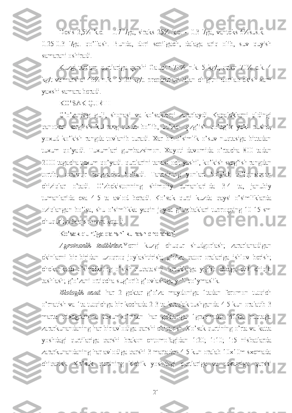 Desis   2,5%   k.e.   –   0.7   l/ga,   siraks   25%   k.e.   –   0.3   l/ga,   vanteks   6%sus.k.   –
0.25-0.3   l/ga.   qo’llash.   Bunda,   dori   sepilgach,   dalaga   ariq   olib,   suv   quyish
samarani oshiradi. 
Kuzgi   tunlam   qurtlariga   qarshi   Gaucho   70%   n.k.   5   kg/t,   orten   70%   e.k.   4
kg/t va marshal  40% n.k. 15-20 kg/t. preparatlari bilan chigitni dorilab ekish xam
yaxshi samara beradi. 
KO’SAK QURTI  
G’o’zaning   guli,   shonasi   va   ko’saklarni   zararlaydi.   Kapalaklarni   oldingi
qanotlari   sarg’ish   kul-rang   tusda   bo’lib,   ba’zan   qizg’ish   qo’ng’ir   yoki   pushti,
yoxud   ko’kish   rangda   tovlanib   turadi.   Xar   bir   o’simlik   o’suv   nuqtasiga   bittadan
tuxum   qo’yadi.   Tuxumlari   gumbazsimon.   Xayoti   davomida   o’rtacha   800   tadan
2000 tagacha tuxum qo’yadi. qurtlarini tanasi och yashil, ko’kish sarg’ish rangdan
tortib,   qoramtir   ranggacha   bo’ladi.   Tanasining   yonlari   bo’ylab   to’lqinsimon
chiziqlar   o’tadi.   O’zbekistonning   shimoliy   tumanlari-da   3-4   ta,   janubiy
tumanlarida   esa   4-5   ta   avlod   beradi.   Ko’sak   qurti   kuzda   qaysi   o’simliklarda
oziqlangan   bo’lsa,   shu   o’simlikka   yaqin   joyda   g’umbaklari   tuproqning   10-15   sm
chuqurligida qishlovga ketadi. 
Ko’sak qurtiga qarshi kurash choralari  
Agrotexnik   tadbirlar. Yerni   kuzgi   chuqur   shudgorlash;   zararlanadigan
ekinlarni   bir-biridan   uzoqroq   joylashtirish;   g’o’za   qator   oralariga   ishlov   berish;
chekankada   o’simlikning   o’sish   nuqatasini   fartuklarga   yig’ib   chetga   olib   chiqib
tashlash; g’o’zani ortiqcha sug’orib g’ovlashiga yo’l qo’ymaslik. 
Biologik   usul :   har   2   gektar   g’o’za   maydoniga   1tadan   feromon   tutqich
o’rnatish va 1ta tutqichga bir kechada 2-3 ta kapalak tushganda 4-5 kun oralatib 3
marta   trixogramma   tuxumxo’ridan   har   gektariga   1grammdan   400ta   nuqtaga
zararkunandaning har bir avlodiga qarshi chiqarish. Ko’sak qurtining o’rta va katta
yoshdagi   qurtilariga   qarshi   brakon   entomofagidan   1:20;   1:10;   1:5   nisbatlarda
zararkunandaning har avlodiga qarshi 3 martadan 4-5 kun oralab 10x10m sxemada
chiqarish.   Ko’sak   qurtining   kichik   yoshdagi   qurtlariga   va   tuxumiga   qarshi
21 