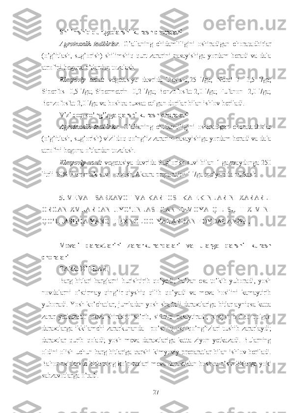 Shilimshiq qurtgaqarshi kurash choralari  
Agrotexnik   tadbirlar .   G’allaning   chidamliligini   oshiradigan   choratadbirlar
(o’g’itlash,   sug’orish)   shilimshiq   qurt   zararini   pasayishiga   yordam   beradi   va   dala
atrofini begona o’tlardan tozalash. 
Kimyoviy   usul:   vegetasiya   davrida   Desis-0,25   l/ga;   Nurel-D-   0,5   l/ga;
Siperfos-   0,5   l/ga;   Sipermetrin-   0,2   l/ga;   Benzofosfat-2,0   l/ga;   Fufanon-   2,0   l/ga;
Benzofosfat-2,0 l/ga va boshqa ruxsat etilgan dorilar bilan ishlov beriladi. 
Vizildoq qo’ng’izga qarshi kurash choralari 
Agrotexnik   tadbirlar .   G’allaning   chidamliligini   oshiradigan   choratadbirlar
(o’g’itlash, sug’orish) vizildoq qo’ng’iz zararini pasayishiga yordam beradi va dala
atrofini begona o’tlardan tozalash. 
Kimyoviy usul:   vegetasiya davrida Sug’orish suvi bilan 1 ga maydonga 250
litrli 20% li ammiak suvi oqizish, Aktara preparatini 1 l/ga me’yorida purkash. 
5.  MEVA   -   SABZAVOT   VA   KARTOSHKA   EKINLARINI   ZARARLI
ORGANIZMLARDAN   UYG’UNLASHGAN   HIMOYA   QILISH   TIZIMINI
QO’LLASHDA YANGI TEXNOLOGIYALARDAN FOYDALANISH.  
Mevali   daraxtlarini   zararkunandalari   va   ularga   qarshi   kurash
choralari  
BARG BITLARI  
Barg   bitlari   barglarni   burishtirib   qo’yadi,   ba’zan   esa   to’kib   yuboradi,   yosh
novdalarni   o’stirmay   qing’ir-qiyshiq   qilib   qo’yadi   va   meva   hosilini   kamaytirib
yuboradi. Yosh ko’chatlar, jumladan yosh shaftoli daraxtlariga bitlar ayniqsa katta
zarar   yetkazadi:   meva   shirasini   so’rib,   sifatini   pasaytiradi;   nimjon   bo’lib   qolgan
daraxtlarga ikkilamchi zararkunanda - po’stloq osti  qo’ng’izlari  tushib zararlaydi;
daraxtlar   qurib   qoladi;   yosh   meva   daraxtlariga   katta   ziyon   yetkazadi.   Bularning
oldini olish uchun barg bitlariga qarshi kimyoviy preparatlar bilan ishlov beriladi.
Bahor oxirlarida bitlarning ko’p turlari meva daraxtidan boshqa o’simliklarga yoki
sabzavotlarga o’tadi. 
27 