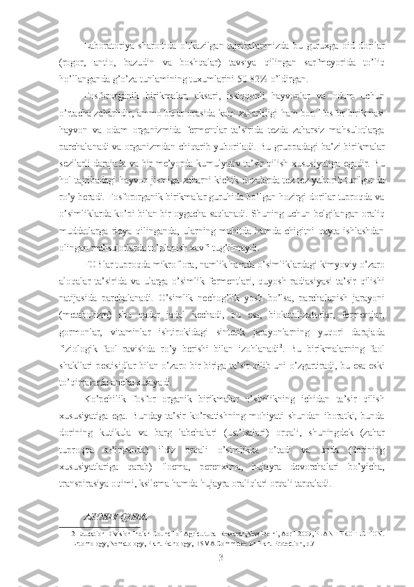 Laboratoriya   sharoitida   o’tkazilgan   tajribalarimizda   bu   guruxga   oid   dorilar
(rogor,   antio,   bazudin   va   boshqalar)   tavsiya   qilingan   sarfmeyorida   to’liq
ho’llanganda g’o’za tunlamining tuxumlarini 50-82% o’ldirgan. 
Fosfororganik   birikmalar,   aksari,   issiqqonli   hayvonlar   va   odam   uchun
o’rtacha zaharlidir, ammo bular orasida kam zaharliligi ham bor. Fosfor birikmasi
hayvon   va   odam   organizmida   fermentlar   ta’sirida   tezda   zaharsiz   mahsulotlarga
parchalanadi va organizmdan chiqarib yuboriladi. Bu gruppadagi  ba’zi birikmalar
sezilarli darajada va bir me’yorda kumulyativ ta’sir qilish xususiyatiga egadir. Bu
hol tajribadagi hayvon jismiga zaharni kichik dozalarda tez-tez yuborib turilganda
ro’y beradi. Fosfororganik birikmalar guruhida bo’lgan hozirgi dorilar tuproqda va
o’simliklarda ko’pi bilan bir oygacha saqlanadi. Shuning uchun belgilangan oraliq
muddatlarga   rioya   qilinganda,   ularning   muhitda   hamda   chigitni   qayta   ishlashdan
olingan mahsulotlarda to’planish xavfi tug’ilmaydi. 
FOBlar tuproqda mikroflora, namlik hamda o’simliklardagi kimyoviy o’zaro
aloqalar   ta’sirida   va   ularga   o’simlik   fermentlari,   quyosh   radiasiyasi   ta’sir   qilishi
natijasida   parchalanadi.   O’simlik   nechog’lik   yosh   bo’lsa,   parchalanish   jarayoni
(metabolizm)   shu   qadar   jadal   kechadi,   bu   esa,   biokatalizatorlar,   fermentlar,
gormonlar,   vitaminlar   ishtirokidagi   sintetik   jarayonlarning   yuqori   darajada
fiziologik   faol   ravishda   ro’y   berishi   bilan   izohlanadi 2
.   Bu   birikmalarning   faol
shakllari pestisidlar bilan o’zaro bir-biriga ta’sir qilib uni o’zgartiradi, bu esa eski
to’qimalarda ancha susayadi. 
Ko’pchilik   fosfor   organik   birikmalar   o’simlikning   ichidan   ta’sir   qilish
xususiyatiga   ega.   Bunday   ta’sir   ko’rsatishning   mohiyati   shundan   iboratki,   bunda
dorining   kutikula   va   barg   labchalari   (ust’isalari)   orqali,   shuningdek   (zahar
tuproqqa   solinganda)   ildiz   orqali   o’simlikka   o’tadi   va   unda   (dorining
xususiyatlariga   qarab)   floema,   perenxima,   hujayra   devorchalari   bo’yicha,
transpirasiya oqimi, ksilema hamda hujayra oraliqlari orqali tarqaladi. 
ASOSIY QISM.
2  Education Division Indian Council of Agricultural Research,New Delhi, April 2009, PLANT PROTECTION.
Entomology, Nematology, Plant Pathology, BSMA Committee on Plant Protection, p.7  
3 