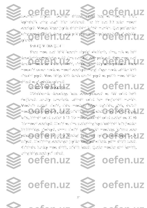 tuxumlarini   qo’yadi.   Tuxumdan   chiqqan   qurtlar   barg   va   meva   eti   bilan,
keyinchalik   uning   urug’i   bilan   oziqlanadi.   Har   bir   qurt   2-3   tadan   mevani
zararlaydi.   Mevaga   kirgan   joyida   chiqindisini   ko’rish   mumkin.   Qurt   yetilgandan
so’ng mevadan chiqib, daraxt ustida yoki yaqinida himoyalangan holda g’umbakka
aylanadi. 
ShARQ MEVA QURTI 
Sharq   meva   qurti   ichki   karantin   obyekti   xisoblanib,   olma,   nok   va   behi
daraxtlarining mevalariga xuddi olma qurti kabi zarar yetkazadi. Sharq meva qurti
danakli   mevalardan   shaftoli,   olxo’ri,   o’rikka   ham   jiddiy   zarar   yetkazadi.   Sharq
mevaxo’ri  asosan novda va mevani zararlaydi. Yangi o’sgan novda uchidan kirib
o’rtasini   yeydi.   Meva   ichiga   kirib   danak   atrofini   yeydi   va   yetilib   meva   ichidan
chiqadi va g’umbakka aylanadi. 
OLXO’RI MEVAXO’RI 
O’zbekistonda   daraxtlarga   katta   zarar   yetkazadi   va   ikki   avlod   berib
rivojlanadi.   Janubiy   tumanlarda   uchinchi   avlod   ham   rivojlanishi   mumkin.
Mevaho’r   qurtlari   olxo’ri,   olcha   mevalari,   ba’zan   tog’olcha,   o’rik,   shaftoli
mevalariga zarar yetkazib, ularning to’kilib ketishiga sabab bo’ladi. Ma’lumotlarga
ko’ra,   birinchi   avlod   qurtlari   5-12   foiz   mevani,   ikkinchi   avlod   qurtlari   esa   70-85
foiz mevani zararlaydi. Olxo’ri va olma qurtlarining hayot kechirishi ko’p jixatdan
bir-birinikiga   o’xshaydi,   ammo   olxo’ri   qurti   danakli   mevalarga   ko’proq   zarar
yetkazadi.   Birinchi   avlodning   kapalagi   aprel-may   oylarida   mevalarga   tuxum
qo’yadi.   Olxo’rining   zararlangan   joyidan   aksariyat   xollarda   yelim   chiqib   turadi.
Ko’pincha   bunday   meva   chirib,   to’kilib   ketadi.   Qurtlar   mevalar   etini   kemirib,
uning ichiga qarab yo’l ochadi. 
 
31 