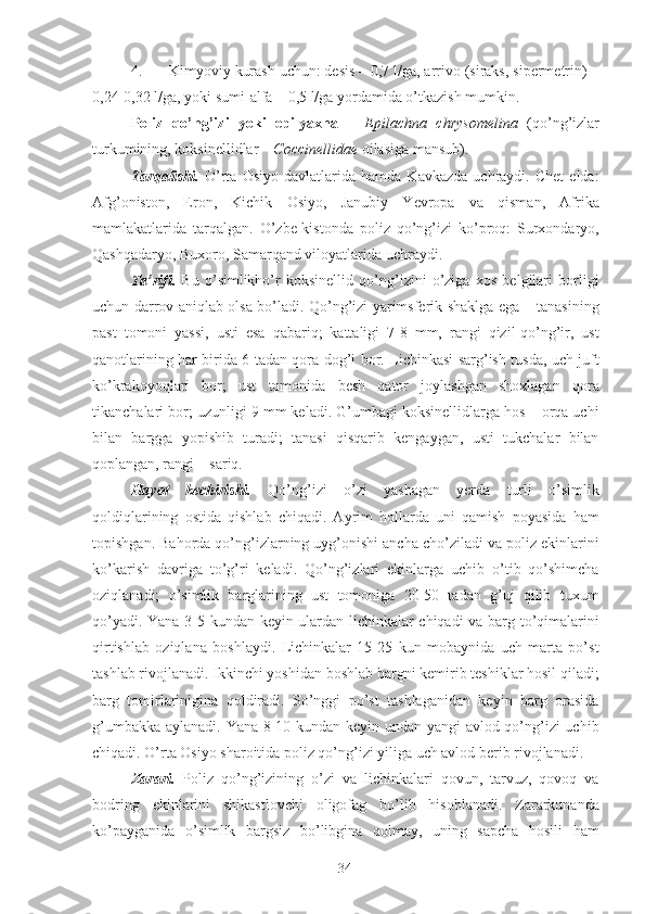 4. Kimyoviy kurash uchun: desis – 0,7 l/ga, arrivo (siraks, sipermetrin) –
0,24-0,32 l/ga, yoki sumi-alfa – 0,5 l/ga yordamida o’tkazish mumkin. 
Poliz   qo’ng’izi   yoki   epilyaxna   –   Epilachna   chrysomelina   (qo’ng’izlar
turkumining, koksinellidlar –  Coccinellidae  oilasiga mansub). 
Tarqalishi.   O’rta   Osiyo   davlatlarida   hamda   Kavkazda   uchraydi.  Chet   elda:
Afg’oniston,   Eron,   Kichik   Osiyo,   Janubiy   Yevropa   va   qisman,   Afrika
mamlakatlarida   tarqalgan.   O’zbe-kistonda   poliz   qo’ng’izi   ko’proq:   Surxondaryo,
Qashqadaryo, Buxoro, Samarqand viloyatlarida uchraydi. 
Ta’rifi.   Bu   o’simlikho’r   koksinellid   qo’ng’izini   o’ziga   xos   belgilari   borligi
uchun darrov aniqlab olsa bo’ladi. Qo’ng’izi yarimsferik shaklga ega – tanasining
past   tomoni   yassi,   usti   esa   qabariq;   kattaligi   7-8   mm,   rangi   qizil-qo’ng’ir,   ust
qanotlarining har birida 6 tadan qora dog’i bor. Lichinkasi sarg’ish tusda, uch juft
ko’krakoyoqlari   bor;   ust   tomonida   besh   qator   joylashgan   shoxlagan   qora
tikanchalari bor; uzunligi 9 mm keladi. G’umbagi koksinellidlarga hos – orqa uchi
bilan   bargga   yopishib   turadi;   tanasi   qisqarib   kengaygan,   usti   tukchalar   bilan
qoplangan, rangi – sariq. 
Hayot   kechirishi.   Qo’ng’izi   o’zi   yashagan   yerda   turli   o’simlik
qoldiqlarining   ostida   qishlab   chiqadi.   Ayrim   hollarda   uni   qamish   poyasida   ham
topishgan. Bahorda qo’ng’izlarning uyg’onishi ancha cho’ziladi va poliz ekinlarini
ko’karish   davriga   to’g’ri   keladi.   Qo’ng’izlari   ekinlarga   uchib   o’tib   qo’shimcha
oziqlanadi;   o’simlik   barglarining   ust   tomoniga   20-50   tadan   g’uj   qilib   tuxum
qo’yadi. Yana 3-5 kundan keyin ulardan lichinkalar chiqadi va barg to’qimalarini
qirtishlab   oziqlana   boshlaydi.   Lichinkalar   15-25   kun   mobaynida   uch   marta   po’st
tashlab rivojlanadi. Ikkinchi yoshidan boshlab bargni kemirib teshiklar hosil qiladi;
barg   tomirlarinigina   qoldiradi.   So’nggi   po’st   tashlaganidan   keyin   barg   orasida
g’umbakka aylanadi. Yana 8-10 kundan keyin undan yangi avlod qo’ng’izi uchib
chiqadi. O’rta Osiyo sharoitida poliz qo’ng’izi yiliga uch avlod berib rivojlanadi. 
Zarari.   Poliz   qo’ng’izining   o’zi   va   lichinkalari   qovun,   tarvuz,   qovoq   va
bodring   ekinlarini   shikastlovchi   oligofag   bo’lib   hisoblanadi.   Zararkunanda
ko’payganida   o’simlik   bargsiz   bo’libgina   qolmay,   uning   sapcha   hosili   ham
34 