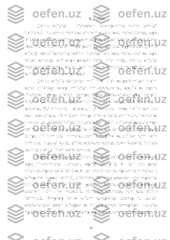 XULOSA
Qishloq   xo’jaligi   –   O’zbekiston   iqtisodiyotining   muhim   tarmog’i
hisoblanadi.   Bu   tarmoq   mamlakat   aholisining   oziq-ovqat   mahsulotlariga,   qayta
ishlash sanoati tarmoqlarining esa xom-ashyoga bo’lgan talabini qondiradi. Oziq-
ovqat   mahsulotlarining   90   foizga   yaqini   agrar   tarmoqda   tayyorlanadi.   Qishloq
xo’jaligi   respublikamizning   iste’mol   bozoriga   oziq-ovqat   mahsulotlari   va   qayta
ishlash   sanoatiga   xom-ashyo   yetkazib   berish   bilan   birga,   qishloq   xo’jaligi
mashinasozligi,   kimyo   sanoati   kabi   bir   qator   tarmoqlar   mahsulotlari   uchun
kafolatli bozor bo’lib ham hisoblanadi. 
Qishloq   xo’jalik   ekinlaridan   mo’l   hosil   olish   va   yetishtirilgan   hosilni
saqlab   qolishdagi   asosiy   omillardan   biri   zararkunanda,   kasallik   va   begona
o’tlarlardan   himoya   qilishdir.   Insoniyat   birgina   zararkunandalar   tufayli   har   yili:
203,7   mln.tonna   –   don;   228,4   mln.tonna   –   qand   lavlagi;   23,8   mln.tonna   –
kartoshka;   23,4   mln.tonna   –   sabzavot;   11,3   mln.tonna   –   meva   hosilini   kam   olar
ekan.  Respublikada  o’simliklarni  himoya  qilish  sohasida  atrof-muhit, insonlar   va
jonzotlar uchun bezarar bo’lgan biologik kurash usulini qo’llashga katta ahamiyat
berilmoqda.   Hozirgi   kunda   respublika   bo’yicha   800   dan   ortiq   biolaboratoriyalar
faoliyat   olib   bormoqda.   Biomahsulotlarni   ko’paytirish   va   qo’llash   hajmi   oshib
bormoqda.   Bugungi   kunda,   g’o’za   zararkunandalariga   qarshi   kurashda   biologik
usulning ulushi 91 foizni tashkil etmoqda. 
Keyingi   yillarda   yangidan   biolaboratoriyalar   tashkil   etilmoqda   va   eskilari
qayta   jihozlanmoqda.   Jumladan,   keyingi   uch   yilda   80   dan   ortiq   yangi
biolaboratoriyalar tashkil etildi va 80 dan ortiq biolaboratoriyalarning biomahsulot
ko’paytirish   quvvati   oshirildi,   qo’shimcha   350   ming   gektardan   ortiq   maydonda
biologik   usulni   qo’llash   imkoni   yaratildi.   Zararkunandalarning   yoppasiga
tarqalishi   oldini   olish   maqsadida   profilaktik   tadbirlarga   ham   katta   e’tibor
berilmoqda.   Kimyoviy   ishlov   ko’lami   kamayishiga   qaramay   bu   usuldan
zararkunandalar   keskin   ko’paygan   va   biologik   samara   bermaydigan   holatlarda
foydalanish   lozim.   Shu   sababli,   kimyoviy   preparatlarni   atrof   muhitga   zararli
38 