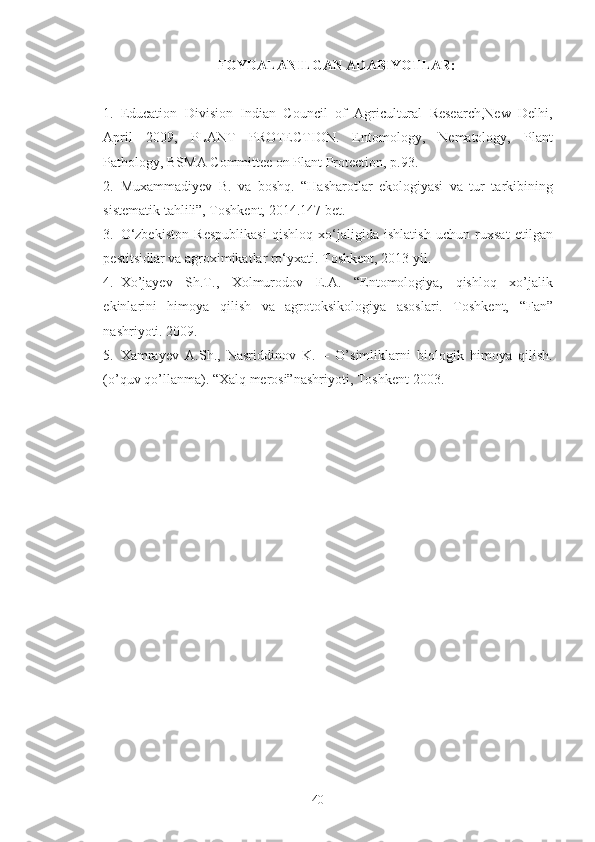 FOYDALANILGAN ADABIYOTLAR:
1. Education   Division   Indian   Council   of   Agricultural   Research,New   Delhi,
April   2009,   PLANT   PROTECTION.   Entomology,   Nematology,   Plant
Pathology, BSMA Committee on Plant Protection, p.93. 
2. Muxammadiyev   B.   va   boshq.   “Hasharotlar   ekologiyasi   va   tur   tarkibining
sistematik tahlili”, Toshkent, 2014.147 bet. 
3. O‘zbekiston   Respublikasi   qishloq   xo‘jaligida   ishlatish   uchun   ruxsat   etilgan
pestitsidlar va agroximikatlar ro‘yxati.  Toshkent, 2013 yil. 
4. Xo’jayev   Sh.T.,   Xolmurodov   E.A.   “Entomologiya,   qishloq   xo’jalik
ekinlarini   himoya   qilish   va   agrotoksikologiya   asoslari.   Toshkent,   “Fan”
nashriyoti. 2009. 
5. Xamrayev   A.Sh.,   Nasriddinov   K.   –   O’simliklarni   biologik   himoya   qilish.
(o’quv qo’llanma). “Xalq merosi”nashriyoti, Toshkent-2003. 
40 