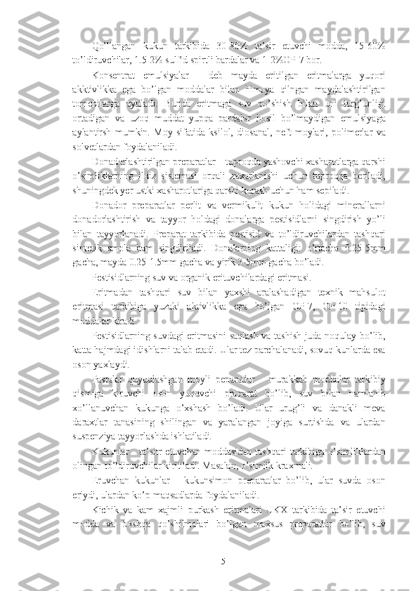 Qo’llangan   kukun   tarkibida   30-80%   ta’sir   etuvchi   modda,   15-60%
to’ldiruvchilar, 1.5-2% sulfid spirtli bardalar va 1-2%OP-7 bor. 
Konsentrat   emulsiyalar   -   deb   mayda   eritilgan   eritmalarga   yuqori
akktivlikka   ega   bo’lgan   moddalar   bilan   himoya   qilngan   maydalashtirilgan
tomchilarga   aytiladi.   Bunda   eritmaga   suv   qo’shish   bilan   uni   turg’unligi
ortadigan   va   uzoq   muddat   yupqa   pardalar   hosil   bo’lmaydigan   emulsiyaga
aylantirsh   mumkin.   Moy   sifatida   ksilol,   diosanal,   neft   moylari,   polimerlar   va
solvetlardan foydalaniladi. 
Donadorlashtirilgan preparatlar – tuproqda yashovchi xasharotlarga qarshi
o’simliklarning   ildiz   sistemasi   orqali   zaxarlanishi   uchun   tuproqqa   beriladi,
shuningdek yer ustki xasharotlariga qarshi kurash uchun ham sepiladi. 
Donador   preparatlar   perlit   va   vermikulit   kukun   holidagi   minerallarni
donadorlashtirish   va   tayyor   holdagi   donalarga   pestisidlarni   singdirish   yo’li
bilan   tayyorlanadi.   Preparat   tarkibida   pestisid   va   to’ldiruvchilardan   tashqari
sintetik   smola   ham   singdiriladi.   Donalarning   kattaligi:   o’rtacha   0.25-5mm
gacha, mayda 0.25-1.5mm gacha va yirik 3-5mm gacha bo’ladi. 
Pestisidlarning suv va organik erituvchilardagi eritmasi. 
Eritmadan   tashqari   suv   bilan   yaxshi   aralashadigan   texnik   mahsulot
eritmasi   tarkibiga   yuzaki   aktivlikka   ega   bo’lgan   OP-7,   OP-10   tipidagi
moddalar kiradi. 
Pestisidlarning suvdagi eritmasini saqlash va tashish juda noqulay bo’lib,
katta hajmdagi idishlarni talab etadi. Ular tez parchalanadi, sovuq kunlarda esa
oson yaxlaydi. 
Pastalar   quyuqlashgan   moyli   peparatlar   -   murakkab   moddalar   tarkibiy
qismiga   kiruvchi   oson   yuquvchi   praparat   bo’lib,   suv   bilan   namlanib
xo’llanuvchan   kukunga   o’xshash   bo’ladi.   Ular   urug’li   va   danakli   meva
daraxtlar   tanasining   shilingan   va   yaralangan   joyiga   surtishda   va   ulardan
suspenziya tayyorlashda ishlatiladi. 
Kukunlar  -  ta’sitr  etuvchan  moddasidan  tashqari  tarkibiga o’simliklardan
olingan to’ldiruvchilar kiritiladi. Masalan, o’simlik kraxmali. 
Eruvchan   kukunlar   -   kukunsimon   preparatlar   bo’lib,   ular   suvda   oson
eriydi, ulardan ko’p maqsadlarda foydalaniladi. 
Kichik   va   kam   xajmli   purkash   eritmalari   UKX   tarkibida   ta’sir   etuvchi
modda   va   boshqa   qo’shilmalari   bo’lgan   maxsus   preparatlar   bo’lib,   suv
5 