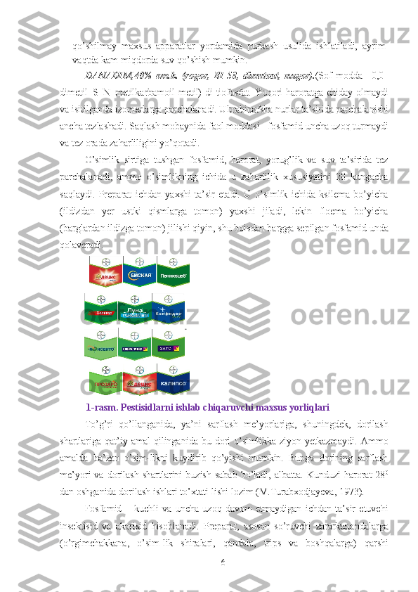 qo’shilmay   maxsus   apparatlar   yordamida   purkash   usulida   ishlatiladi,   ayrim
vaqtda kam miqdorda suv qo’shish mumkin. 
DANADIM,40%   em.k.   (rogor,   BI-58,   dimetoat,   nugor). (Sof   modda–   0,0–
dimetil–S–N–metilkarbamoil-metil)  di-tiofosfat. Yuqori  haroratga chiday olmaydi
va isitilganda izomerlarga parchalanadi. Ultrabinafsha nurlar ta’sirida parchalanishi
ancha tezlashadi. Saqlash mobaynida faol moddasi - fosfamid uncha uzoq turmaydi
va tez orada zaharliligini yo’qotadi. 
O’simlik   sirtiga   tushgan   fosfamid,   harorat,   yorug’lik   va   suv   ta’sirida   tez
parchalanadi,   ammo   o’simlikning   ichida   u   zaharlilik   xususiyatini   20   kungacha
saqlaydi.   Preparat   ichdan   yaxshi   ta’sir   etadi.   U   o’simlik   ichida   ksilema   bo’yicha
(ildizdan   yer   ustki   qismlarga   tomon)   yaxshi   jiladi,   lekin   floema   bo’yicha
(barglardan ildizga tomon) jilishi qiyin, shu boisdan bargga sepilgan fosfamid unda
qolaveradi. 
  1-rasm. Pestisidlarni ishlab chiqaruvchi maxsus yorliqlari 
To’g’ri   qo’llanganida,   ya’ni   sarflash   me’yorlariga,   shuningdek,   dorilash
shartlariga qat’iy amal   qilinganida bu  dori   o’simlikka ziyon  yetkazmaydi.  Ammo
amalda   ba’zan   o’sim-likni   kuydirib   qo’yishi   mumkin.   Bunga   dorining   sarflash
me’yori   va  dorilash  shartlarini   buzish  sabab  bo’ladi,  albatta.  Kunduzi  harorat   28 0
dan oshganida dorilash ishlari to’xtati-lishi lozim (M.Turabxodjayeva, 1973). 
Fosfamid   –   kuchli   va   uncha   uzoq   davom   etmaydigan   ichdan   ta’sir   etuvchi
insektisid   va   akarisid   hisoblanadi.   Preparat,   asosan   so’ruvchi   zararkunandalarga
(o’rgimchakkana,   o’sim-lik   shiralari,   qandala,   trips   va   boshqalarga)   qarshi
6 
  