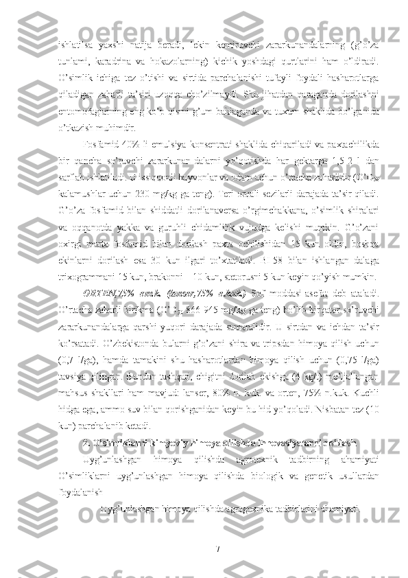 ishlatilsa   yaxshi   natija   beradi,   lekin   kemiruvchi   zararkunandalarning   (g’o’za
tunlami,   karadrina   va   hokazolarning)   kichik   yoshdagi   qurtlarini   ham   o’ldiradi.
O’simlik   ichiga   tez   o’tishi   va   sirtida   parchalanishi   tufayli   foydali   hasharotlarga
qiladigan   zaharli   ta’siri   uzoqqa   cho’zilmaydi.   Shu   jihatdan   qaraganda   dorilashni
entomofaglarning eng ko’p qismi  g’um-baklaganda va tuxum shaklida bo’lganida
o’tkazish muhimdir. 
Fosfamid 40%  li  emulsiya konsentrati shaklida chiqariladi  va paxtachilikda
bir   qancha   so’ruvchi   zararkunan-dalarni   yo’qotishda   har   gektarga   1,5-2   l   dan
sarflab ishlatiladi. U issiqqonli hayvonlar va odam uchun o’rtacha zaharlidir (O’D
50
kalamushlar uchun 230 mg/kg ga teng). Teri orqali sezilarli darajada ta’sir qiladi.
G’o’za   fosfamid   bilan   shiddatli   dorilanaversa   o’rgimchakkana,   o’simlik   shiralari
va   oqqanotda   yakka   va   guruhli   chidamlilik   vujudga   kelishi   mumkin.   G’o’zani
oxirgi   marta   fosfamid   bilan   dorilash   paxta   ochilishidan   15   kun   oldin,   boshqa
ekinlarni   dorilash   esa   30   kun   ilgari   to’xtatiladi.   BI-58   bilan   ishlangan   dalaga
trixogrammani 15 kun, brakonni – 10 kun, stetorusni 5 kun keyin qo’yish mumkin.
ORTEN,75%   em.k.   (lanser,75%   e.kuk.)   Sof   moddasi-asefat   deb   ataladi.
O’rtacha zaharli birikma (O’D
50   866-945 mg/kg ga teng) bo’lib birqator so’ruvchi
zararkunandalarga   qarshi   yuqori   darajada   samaralidir.   U   sirtdan   va   ichdan   ta’sir
ko’rsatadi.   O’zbekistonda   bularni   g’o’zani   shira   va   tripsdan   himoya   qilish   uchun
(0,7   l/ga),   hamda   tamakini   shu   hasharotlardan   himoya   qilish   uchun   (0,75   l/ga)
tavsiya   qilingan.   Bundan   tashqari,   chigitni   dorilab   ekishga   (4   kg/t)   mo’ljallangan
mahsus   shakllari   ham   mavjud:   lanser,   80%   n.   kuk.   va   orten,   75%   n.kuk.   Kuchli
hidga ega, ammo suv bilan qorishganidan keyin bu hid yo’qoladi. Nisbatan tez (10
kun) parchalanib ketadi. 
2. O’simliklarni kimyoviy himoya qilishda innovasiyalarni qo’llash 
Uyg’unlashgan   himoya   qilishda   agrotexnik   tadbirning   ahamiyati
O’simliklarni   uyg’unlashgan   himoya   qilishda   biologik   va   genetik   usullardan
foydalanish
Uyg’unlashgan himoya qilishda agrogexnika tadbirlarini ahamiyati.
7 