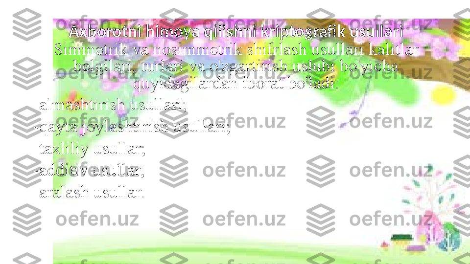 Axborotni himoya qilishni kriptografik usullari  
Simmetrik va nosimmetrik shifrlash usullari kalitlar 
belgilari, turlari va o'zgartirish uslubi bo'yicha 
quyidagilardan iborat bo'ladi:
-almashtirish usullari;
-qayta joylashtirish usullari;
-taxliliy usullar;
-additiv usullar;
-aralash usullar. 