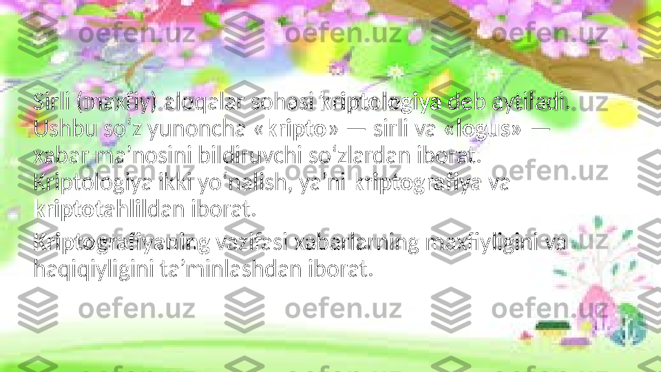 Sirli (maxf i y) aloqalar soh a si  kr i ptolog i ya  dеb ayt i ladi. 
Ushbu so‘z yunoncha « kripto » — sirli va  «logus»  — 
xabar ma’nosini bildiruvchi so‘zlardan iborat. 
Kriptologiya ikki yo‘nalish, ya’ni  kriptografiya  va 
kriptotahlil dan iborat.
Kriptografiyaning  vazifasi xabarlarning maxfiyligini va 
haqiqiyligini ta’minlashdan iborat. 