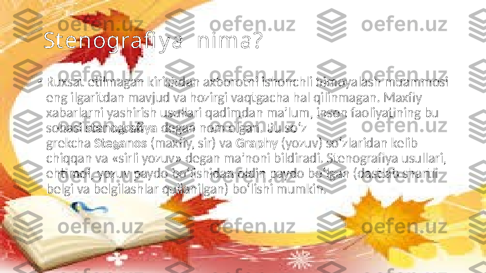   St enografi y a  nima?
•
Ruxsat etilmagan kirishdan axborotni ishonchli himoyalash muammosi 
eng ilgaritdan mavjud va hozirgi vaqtgacha hal qilinmagan. Maxfiy 
xabarlarni yashirish usullari qadimdan ma’lum, inson faoliyatining bu 
sohasi  stenografiya  degan nom olgan. Bu so‘z 
grekcha  Steganos  (maxfiy, sir) va  Graphy  (yozuv) so‘zlaridan kelib 
chiqqan va «sirli yozuv» degan ma’noni bildiradi. Stenografiya usullari, 
ehtimol, yozuv paydo bo‘lishidan oldin paydo bo‘lgan (dastlab shartli 
belgi va belgilashlar qullanilgan) bo‘lishi mumkin. 