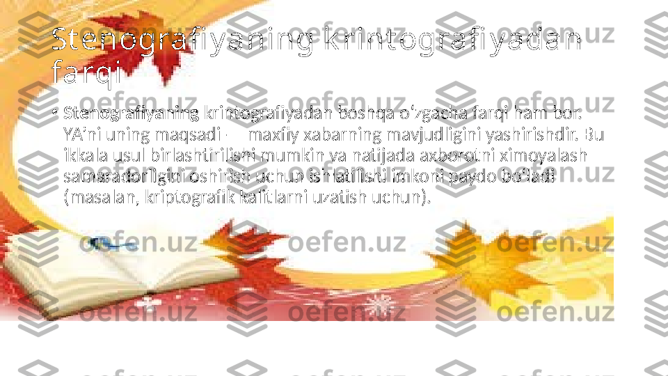 St enografi y aning k rint ografi y adan 
farqi
•
Stenografiyaning  krintografiyadan boshqa o‘zgacha farqi ham bor. 
YA’ni uning maqsadi — maxfiy xabarning mavjudligini yashirishdir. Bu 
ikkala usul birlashtirilishi mumkin va natijada axborotni ximoyalash 
samaradorligini oshirish uchun ishlatilishi imkoni paydo bo‘ladi 
(masalan, kriptografik kalitlarni uzatish uchun). 