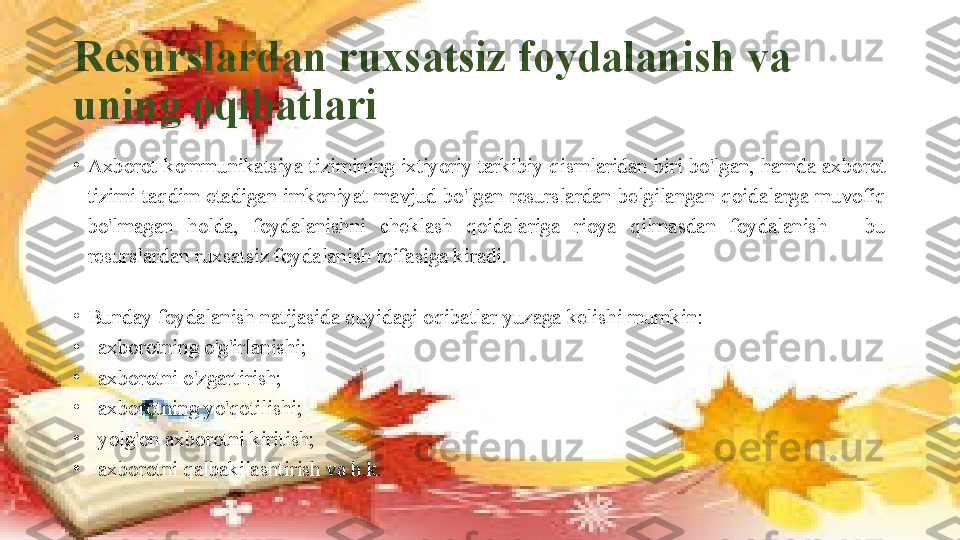 Resurslardan ruxsatsiz foydalanish va 
uning oqibatlari
•
Axborot-kommunikatsiya tizimining ixtiyoriy tarkibiy qismlaridan biri bo'lgan, hamda axborot 
tizimi  taqdim  etadigan  imkoniyat  mavjud  bo'lgan  resurslardan  belgilangan  qoidalarga  muvofiq 
bo'lmagan  holda,  foydalanishni  cheklash  qoidalariga  rioya  qilmasdan  foydalanish  –  bu 
resurslardan ruxsatsiz foydalanish toifasiga kiradi. 
•
Bunday foydalanish natijasida quyidagi oqibatlar yuzaga kelishi mumkin:
•
   axborotning o'g'irlanishi;
•
   axborotni o'zgartirish;
•
   axborotning yo'qotilishi;
•
   yolg'on axborotni kiritish;
•
   axborotni qalbakilashtirish va h.k. 