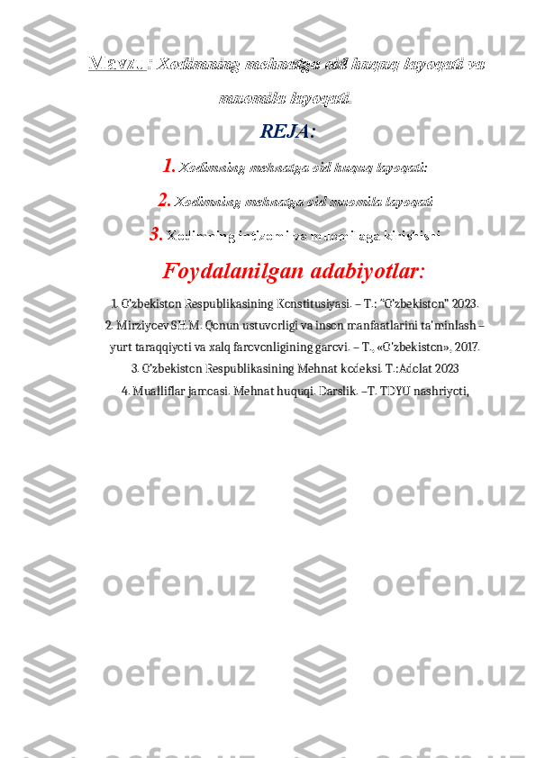 Mavzu :   Xodimning mehnatga oid huquq layoqati va
muomila layoqati .
                                     REJA:
1. Xodimning mehnatga oid huquq layoqati: 
2. Xodimning mehnatga oid muomila layoqati 
3. Xodimning intizomi va muomilaga kirishishi
Foydalanilgan adabiyotlar:
1. O’zbekiston Respublikasining Konstitusiyasi. – T.: “O’zbekiston” 2023.
2. Mirziyoev SH.M. Qonun ustuvorligi va inson manfaatlarini ta'minlash –
yurt taraqqiyoti va xalq farovonligining garovi. – T., «O'zbekiston», 2017.  
3. O’zbekiston Respublikasining Mehnat kodeksi. T.:Adolat 2023 
4. Mualliflar jamoasi. Mehnat huquqi. Darslik. –T. TDYU nashriyoti,  