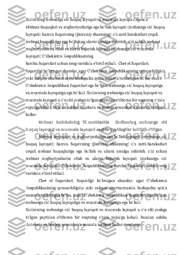 Xodimning mehnatga oid huquq layoqati va muomala   layoqat deganda 
Mehnat huquqlari va majburiyatlariga ega bo‘lish layoqati (mehnatga oid huquq 
layoqati) hamda fuqaroning (jismoniy shaxsning) o‘z xatti harakatlari orqali 
mehnat huquqlariga ega bo‘lish va ularni amalga    oshirish, o‘zi uchun mehnat 
majburiyatlarini olish va ularni bajarish layoqati (mehnatga oid muomala 
layoqati) O‘zbekiston Respublikasining  
barcha fuqarolari uchun teng ravishda e’tirof etiladi.    Chet el fuqarolari, 
fuqaroligi bo‘lmagan shaxslar, agar O‘zbekiston Respublikasining qonunchiligida 
yoki xalqaro shartnomasida boshqacha qoida nazarda tutilmagan bo‘lsa, xuddi 
O‘zbekiston Respublikasi fuqarolari ega bo‘lgan mehnatga oid huquq layoqatiga 
va muomala layoqatiga ega bo‘ladi. Xodimning mehnatga oid huquq layoqati va 
muomala layoqati u o‘n olti yoshga to‘lgan paytidan e’tiboran bir vaqtning o‘zida 
vujudga keladi, bundan ushbu Kodeksda va boshqa qonunlarda nazarda tutilgan 
holler.
Mehnat   kodeksining   20-moddasida     Xodimning   mehnatga   oid
huquq layoqati va muomala layoqati xaqida quyidagilar keltirib o’tilgan 
Mehnat huquqlari va majburiyatlariga ega bo‘lish layoqati (mehnatga oid
huquq   layoqati)   hamda   fuqaroning   (jismoniy   shaxsning)   o‘z   xatti-harakatlari
orqali   mehnat   huquqlariga   ega   bo‘lish   va   ularni   amalga   oshirish,   o‘zi   uchun
mehnat   majburiyatlarini   olish   va   ularni   bajarish   layoqati   (mehnatga   oid
muomala   layoqati)   O‘zbekiston   Respublikasining   barcha   fuqarolari   uchun   teng
ravishda e’tirof etiladi.
Chet   el   fuqarolari,   fuqaroligi   bo‘lmagan   shaxslar,   agar   O‘zbekiston
Respublikasining   qonunchiligida   yoki   xalqaro   shartnomasida   boshqacha   qoida
nazarda tutilmagan bo‘lsa, xuddi O‘zbekiston Respublikasi fuqarolari ega bo‘lgan
mehnatga oid huquq layoqatiga va muomala layoqatiga ega bo‘ladi.
Xodimning mehnatga oid huquq  layoqati  va muomala layoqati  u  o‘n  olti  yoshga
to‘lgan   paytidan   e’tiboran   bir   vaqtning   o‘zida   vujudga   keladi,   bundan   ushbu
Kodeksda va boshqa qonunlarda nazarda tutilgan hollar mustasno. 