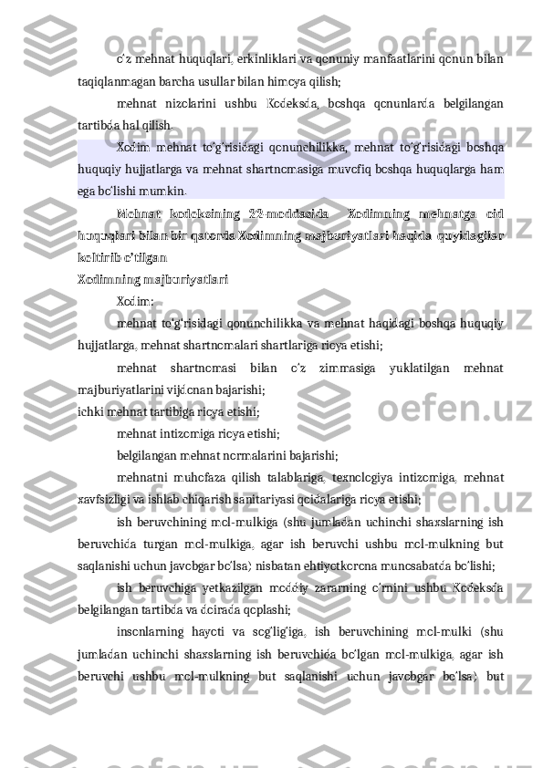 o‘z mehnat huquqlari, erkinliklari va qonuniy manfaatlarini qonun bilan
taqiqlanmagan barcha usullar bilan himoya qilish;
mehnat   nizolarini   ushbu   Kodeksda,   boshqa   qonunlarda   belgilangan
tartibda hal qilish.
Xodim   mehnat   to‘g‘risidagi   qonunchilikka,   mehnat   to‘g‘risidagi   boshqa
huquqiy hujjatlarga va mehnat  shartnomasiga muvofiq boshqa huquqlarga  ham
ega bo‘lishi mumkin.
Mehnat   kodeksining   22-moddasida     Xodimning   mehnatga   oid
huquqlari bilan bir qatorda Xodimning majburiyatlari haqida  quyidagilar
keltirib o’tilgan 
Xodimning majburiyatlari
Xodim:
mehnat   to‘g‘risidagi   qonunchilikka   va   mehnat   haqidagi   boshqa   huquqiy
hujjatlarga, mehnat shartnomalari shartlariga rioya etishi;
mehnat   shartnomasi   bilan   o‘z   zimmasiga   yuklatilgan   mehnat
majburiyatlarini vijdonan bajarishi;
ichki mehnat tartibiga rioya etishi;
mehnat intizomiga rioya etishi;
belgilangan mehnat normalarini bajarishi;
mehnatni   muhofaza   qilish   talablariga,   texnologiya   intizomiga,   mehnat
xavfsizligi va ishlab chiqarish sanitariyasi qoidalariga rioya etishi;
ish   beruvchining   mol-mulkiga   (shu   jumladan   uchinchi   shaxslarning   ish
beruvchida   turgan   mol-mulkiga,   agar   ish   beruvchi   ushbu   mol-mulkning   but
saqlanishi uchun javobgar bo‘lsa) nisbatan ehtiyotkorona munosabatda bo‘lishi;
ish   beruvchiga   yetkazilgan   moddiy   zararning   o‘rnini   ushbu   Kodeksda
belgilangan tartibda va doirada qoplashi;
insonlarning   hayoti   va   sog‘lig‘iga,   ish   beruvchining   mol-mulki   (shu
jumladan   uchinchi   shaxslarning   ish   beruvchida   bo‘lgan   mol-mulkiga,   agar   ish
beruvchi   ushbu   mol-mulkning   but   saqlanishi   uchun   javobgar   bo‘lsa)   but 