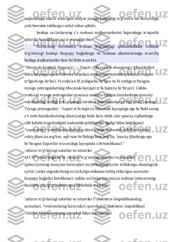 saqlanishiga tahdid soladigan vaziyat yuzaga kelganligi to‘g‘risida ish beruvchiga
yoki bevosita rahbarga darhol xabar qilishi;
boshqa   xodimlarning   o‘z   mehnat   majburiyatlarini   bajarishiga   to‘sqinlik
qiluvchi harakatlarni sodir etmasligi shart.
Xodimning   zimmasida   mehnat   to‘g‘risidagi   qonunchilikka,   mehnat
to‘g‘risidagi   boshqa   huquqiy   hujjatlarga   va   mehnat   shartnomasiga   muvofiq
boshqa majburiyatlar ham bo‘lishi mumkin.
"Muomala layoqati (huquqda) — fuqaro yoki yuridik shaxsning o z harakatlari ʻ
bilan huquqqa ega bo lish va o zi uchun majburiyat yaratish qobiliyati. Fuqaro 	
ʻ ʻ
to lgach ega bo ladi. 14 yoshdan 18 yoshgacha bo lgan va 14 yoshga to lmagan 	
ʻ ʻ ʻ ʻ
voyaga yetmaganlarning Muomala layoqati to la hajmda bo lmaydi. Ushbu 	
ʻ ʻ
yoshdagi voyaga yetmaganlar qonunda nazarda tutilgan harakatlarni qonuniy 
vakillarining roziligi yoki mustaqil ravishda bajarishlariga yo l qo yiladi (qarang 	
ʻ ʻ
Voyaga yetmaganlar). Fuqaro to la hajmda Muomala layoqatiga ega bo lishi uning	
ʻ ʻ
o z xatti-harakatlarining ahamiyatiga baho bera olish, ular qanday oqibatlarga 	
ʻ
olib kelishi mumkinligini tushunish qobiliyatiga egaligi bilan belgilanadi. 
Fuqaroning o z xattiharakatlarining ahamiyatiga tushunish qobiliyati uning 	
ʻ
ruhiy jihatdan sog lom, aqli raso bo lishiga ham bog liq. Bunday jihatlarga ega 	
ʻ ʻ ʻ
bo lmagan fuqarolar muomalaga layoqatsiz deb hisoblanadi."	
ʻ
Intizom to‘g‘risidagi ustavlar va nizomlar
MK 297-moddasiga ko’ra, intizom to‘g‘risidagi ustavlar va nizomlar 
iqtisodiyotning muayyan tarmoqlari xodimlarining ayrim toifalariga, shuningdek
ayrim davlat organlarining xodimlariga nisbatan tatbiq etiladigan normativ-
huquqiy hujjatlar hisoblanadi, ushbu xodimlar tomonidan mehnat intizomining 
buzilishi o‘ta og‘ir oqibatlarga olib kelishi mumkin.
Intizom to‘g‘risidagi ustavlar va nizomlar O‘zbekiston Respublikasining 
qonunlari, Prezidentining farmonlari, qarorlari, O‘zbekiston Respublikasi 
Vazirlar Mahkamasining qarorlari bilan tasdiqlanadi. 