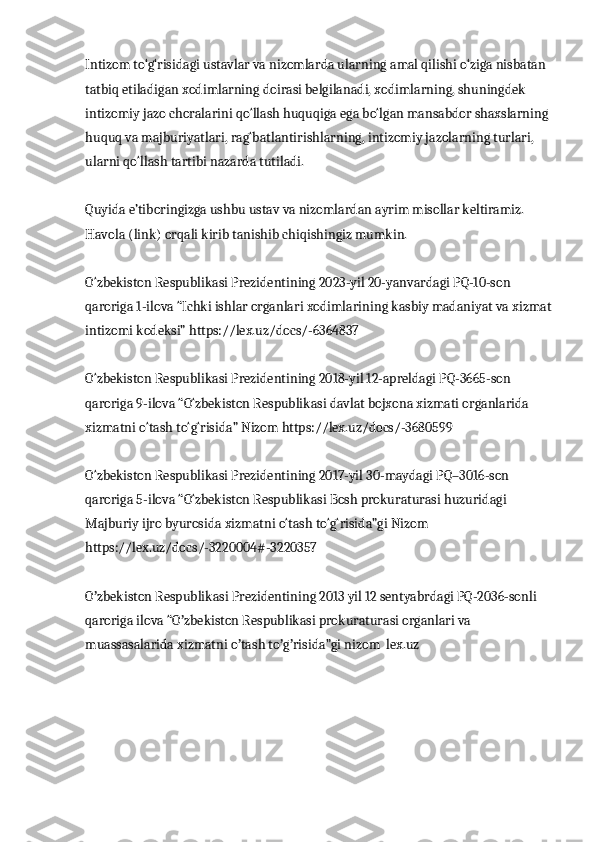 Intizom to‘g‘risidagi ustavlar va nizomlarda ularning amal qilishi o‘ziga nisbatan 
tatbiq etiladigan xodimlarning doirasi belgilanadi, xodimlarning, shuningdek 
intizomiy jazo choralarini qo‘llash huquqiga ega bo‘lgan mansabdor shaxslarning 
huquq va majburiyatlari, rag‘batlantirishlarning, intizomiy jazolarning turlari, 
ularni qo‘llash tartibi nazarda tutiladi.
Quyida e’tiboringizga ushbu ustav va nizomlardan ayrim misollar keltiramiz. 
Havola (link) orqali kirib tanishib chiqishingiz mumkin.
O‘zbekiston Respublikasi Prezidentining 2023-yil 20-yanvardagi PQ-10-son 
qaroriga 1-ilova “Ichki ishlar organlari xodimlarining kasbiy madaniyat va xizmat
intizomi kodeksi” https://lex.uz/docs/-6364837
O‘zbekiston Respublikasi Prezidentining 2018-yil 12-apreldagi PQ-3665-son 
qaroriga 9-ilova “O‘zbekiston Respublikasi davlat bojxona xizmati organlarida 
xizmatni o‘tash to‘g‘risida” Nizom https://lex.uz/docs/-3680599
O‘zbekiston Respublikasi Prezidentining 2017-yil 30-maydagi PQ–3016-son 
qaroriga 5-ilova “O‘zbekiston Respublikasi Bosh prokuraturasi huzuridagi 
Majburiy ijro byurosida xizmatni o‘tash to‘g‘risida”gi Nizom 
https://lex.uz/docs/-3220004#-3220357
O zbekiston Respublikasi Prezidentining 2013 yil 12 sentyabrdagi PQ-2036-sonli ʼ
qaroriga ilova “O zbekiston Respublikasi prokuraturasi organlari va 	
ʼ
muassasalarida xizmatni o tash to g risida”gi nizom  lex.uz	
ʼ ʼ ʼ 