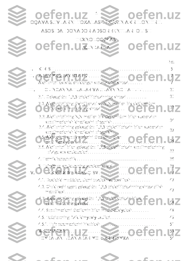 1
OQAVA SUVLARNI TOZALASH UCHUN AKRILONITRIL
ASOSIDA  DONADOR ADSORBENTLAR  OLISH
TEXNOLOGIYASI
MUNDARIJA
Bet.
I. KIRISH  . . . . . . . . . . . . . . . . . . . . . . . . . . . . . . . . . . . . . . . . . . .  . . . . . . 5
II . ADABIYOTLAR SHAR HI . . . . . . . . . . . . . . . . . . . . . . . . . . . . . . . . .  . . 7
Akrilonitril asosida choklangan sopolimerlar sintezi . . . . . . .  7
III . OLINGAN NATIJALAR VA ULARNING TAHLILI . . . . . . .. 2 0
3.1.  G eksagidro-1,3,5-triakrililtriazin ning s intez i  . . . . . . . . .. 2 0
3.2.  Akrilonitrilning divinilbenzol va  N,N-metilen-bis-akrilamidom  
bilan sopolimerlarining sintezi  . . . . . . . . . . .  2 2
3.3.  A krilonitril ning  N,N-metilen-bis-akrilamidom  bilan suspenzion 
sopolimerlanish kinetikasini o‘rganish   . . . . . . . . .  2 4
3.4.  A krilonitril ning   g eksagidro-1,3,5-triakrililtriazin  bilan  suspenzion 
sopolimerlanish kinetikasini o‘rganish   . . .  2 7
3.5.  Akrilonitril sopolimerlarini dietilamin bilan   
modifikatsiyalash . . . . . . . . . . . . . . . . . . . . . . . . . . . . . . . . . . . . . . . .  28
3.6.  Akrilonitril bilan  geksagidro-1,3,5-triakrililtriazin  sopolimerlarining
o‘ziga xos strukturalari . . . . . . . . . . . . . . .  3 3
4. Term ik barqarorlik  . . . . . . . . . . . . . . .  ......................... . . . . . . . . . . 3 6
5.  To‘rsimon strukturaning xarakteristikasi  . . . . . . . . . . . . . . . . . . 38
IV . EKSPERIMENTAL  QISM . . . . . . . . . . . . . . . . . . . . . . . . . . 4 7
4.1.  Dastlabki moddalar, ularni tozalash va tavsiflash  . . . . . .  . . .  4 7
4.2.  C h oklovchi agent  geksagidro-1,3,5 - triakrililtriazin ning sintez qilish 
metodikasi . . . . . . . . . . . . . . . . . . . . . . . . . . . . . . . . 4 7
4.3.  A krilonitril ning  geksagidro-1,3,5 -tr iakrililtriazin  bilan 
sopolimerlarining sintezi . . . . . . . . . . . . . . . . . . . . . . . . . . . . . . 48
4.4.  Sopolimerlarni dietilamin bilan modifikatsiyalash . . . . . . . .  48
4.5.  Tadqiqotning f izik- kimyoviy   usullari . . . . . . . . . . . . . . . . . . . . . 49
4.5.1. To‘r parametrlarini hisoblash  . . . . . . . . . . . . . . . . . . . . . . . . . .  5 1
XULOSALAR  . . . . . . . . . . . . . . . . . . . . . . . . . . . . . . . . . . . . . . . . . 5 3
FOYDALANILGAN ADABIYOTLAR RO‘YXATI  . . . . . . . . . . . 5 4 