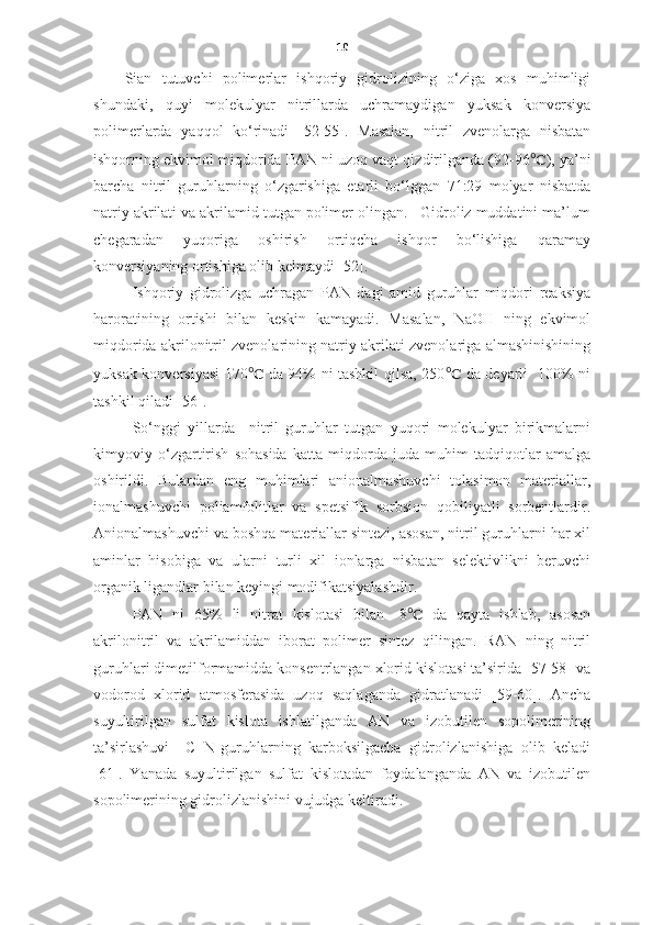 10
Sian   tutuvchi   polimerlar   ishqoriy   gidrolizining   o‘ziga   xos   muhimligi
shundaki,   quyi   molekulyar   nitrillarda   uchramaydigan   yuksak   konversiya
polimerlarda   yaqqol   ko‘rinadi   [52-55].   Masalan,   nitril   zvenolarga   nisbatan
ishqorning ekvimol miqdorida PAN ni uzoq vaqt qizdirilganda (92-96 ℃ ), ya’ni
barcha   nitril   guruhlarning   o‘zgarishiga   etarli   bo‘lggan   71:29   molyar   nisbatda
natriy akrilati va akrilamid tutgan polimer olingan.   Gidroliz muddatini ma’lum
chegaradan   yuqoriga   oshirish   ortiqcha   ishqor   bo‘lishiga   qaramay
konversiyaning ortishiga olib kelmaydi [52]. 
Ishqoriy   gidrolizga   uchragan   PAN   dagi   amid   guruhlar   miqdori   reaksiya
haroratining   ortishi   bilan   keskin   kamayadi.   Masalan,   NaOH   ning   ekvimol
miqdorida akrilonitril zvenolarining natriy akrilati zvenolariga almashinishining
yuksak konversiyasi 170 ℃   da 94% ni tashkil qilsa, 250 ℃   da deyarli   100% ni
tashkil qiladi [56]. 
So‘nggi   yillarda     nitril   guruhlar   tutgan   yuqori   molekulyar   birikmalarni
kimyoviy   o‘zgartirish   sohasida   katta   miqdorda   juda   muhim   tadqiqotlar   amalga
oshirildi.   Bulardan   eng   muhimlari   anionalmashuvchi   tolasimon   materiallar,
ionalmashuvchi   poliamfolitlar   va   spetsifik   sorbsion   qobiliyatli   sorbentlardir.
Anionalmashuvchi va boshqa materiallar sintezi, asosan, nitril guruhlarni har xil
aminlar   hisobiga   va   ularni   turli   xil   ionlarga   nisbatan   selektivlikni   beruvchi
organik ligandlar bilan keyingi modifikatsiyalashdir. 
PAN   ni   65%   li   nitrat   kislotasi   bilan   -8 ℃   da   qayta   ishlab,   asosan
akrilonitril   va   akrilamiddan   iborat   polimer   sintez   qilingan.   RAN   ning   nitril
guruhlari dimetilformamidda konsentrlangan xlorid kislotasi ta’sirida [57-58] va
vodorod   xlorid   atmosferasida   uzoq   saqlaganda   gidratlanadi   [59-60].   Ancha
suyultirilgan   sulfat   kislota   ishlatilganda   AN   va   izobutilen   sopolimerining
ta’sirlashuvi     C≡N-guruhlarning   karboksilgacha   gidrolizlanishiga   olib   keladi
[61].   Y a nada   suyultirilgan   sulfat   kislotadan   foydalanganda   AN   va   izobutilen
sopolimerining gidrolizlanishini vujudga keltiradi.  