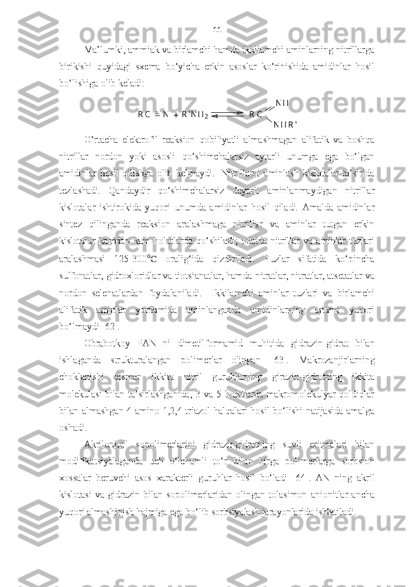 11
Ma’lumki, ammiak va birlamchi hamda ikkilamchi aminlarning nitrillarga
birikishi   quyidagi   sxema   bo‘yicha   erkin   asoslar   ko‘rinishida   amidinlar   hosil
bo‘lishiga olib keladi: 
R C =
N R ' N H
2
+ R C N H
N H R '
O‘rtacha   elektrofil   reaksion   qobiliyatli   almashmagan   alifatik   va   boshqa
nitrillar   nordon   yoki   asosli   qo‘shimchalarsiz   aytarli   unumga   ega   bo‘lgan
amidinlar   hosil   qilishga   olib   kelmaydi.     Nitrillarni   aminlash   kislotalar   ta’sirida
tezlashadi.   Qandaydir   qo‘shimchalarsiz   deyarli   aminlanmaydigan   nitrillar
kislotalar   ishtirokida   yuqori   unumda   amidinlar   hosil   qiladi.   Amalda   amidinlar
sintez   qilinganda   reaksion   aralashmaga   nitrillar   va   aminlar   tutgan   erkin
kislotalar   kamdan   kam   holatlarda   qo‘shiladi;   odatda   nitrillar   va   aminlar   tuzlari
aralashmasi   125-300 ℃   oralig‘ida   qizdiriladi.   Tuzlar   sifatida   ko‘pincha
sulfonatlar, gidroxloridlar va tiotsianatlar, hamda nitratlar, nitratlar, atsetatlar va
nordon   selenatlardan   foydalaniladi.     Ikkilamchi   aminlar   tuzlari   va   birlamchi
alifatik   aminlar   yordamida   aminlanganda   amidinlarning   unumi   yuqori
bo‘lmaydi [62].
Obrabotkoy   PAN   ni   dimetilformamid   muhitida   gidrazin-gidrat   bilan
ishlaganda   strukturalangan   polimerlar   olingan   [63].   Makrozanjirlarning
choklanishi   qisman   ikkita   nitril   guruhlarning   girazin-gidratning   ikkita
molekulasi  bilan ta’sirlashganida, 3 va 5 holatlarda makromolekulyar  qoldiqlar
bilan almashgan   4-amino-1,2,4-triazol   halqalari hosil bo‘lishi natijasida amalga
oshadi. 
Akrilonitril   sopolimerlarini   gidrazingidratning   suvli   eritmalari   bilan
modifikatsiyalaganda   uch   o‘lchamli   to‘r   bilan   birga   polimerlarga   sorbsion
xossalar   beruvchi   asos   xarakterli   guruhlar   hosil   bo‘ladi   [64].   AN   ning   akril
kislotasi   va   gidrazin   bilan   sopolimerlaridan   olingan   tolasimon   anionitlar   ancha
yuqori almashinish hajmiga ega bo‘lib sorbsiyalash jarayonlarida ishlatiladi. 