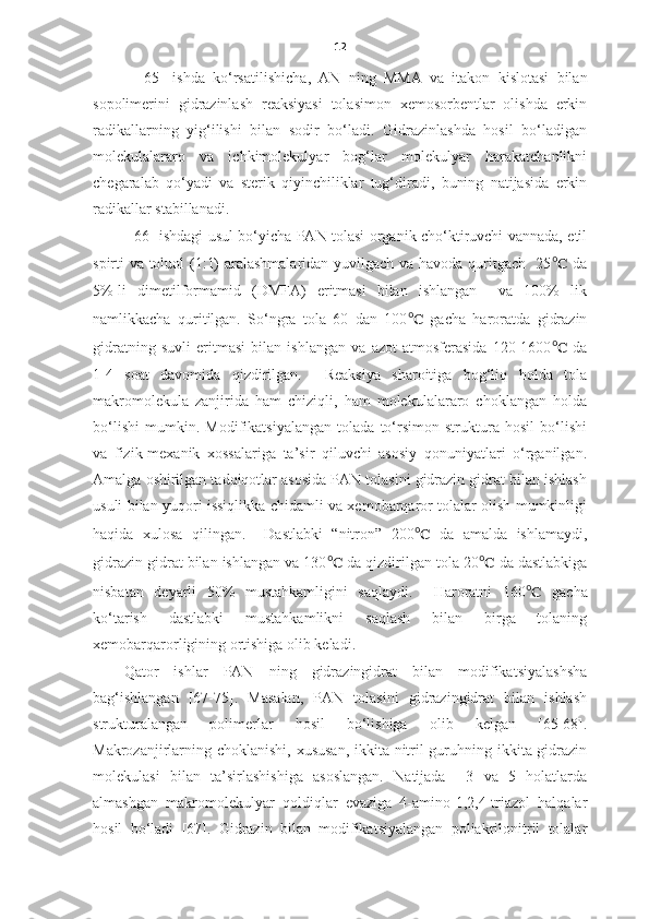 12
  [65]   ishda   ko‘rsatilishicha ,   AN   ning   MMA   va   itakon   kislotasi   bilan
sopolimerini   gidrazinlash   reaksiyasi   tolasimon   xemosorbentlar   olishda   erkin
radikallarning   yig‘ilishi   bilan   sodir   bo‘ladi.   Gidrazinlashda   hosil   bo‘ladigan
molekulalararo   va   ichkimolekulyar   bog‘lar   molekulyar   harakatchanlikni
chegaralab   qo‘yadi   va   sterik   qiyinchiliklar   tug‘diradi,   buning   natijasida   erkin
radikallar stabillanadi.  
  [66] ishdagi usul bo‘yicha PAN tolasi organik cho‘ktiruvchi vannada, etil
spirti va toluol (1:1) aralashmalaridan yuvilgach va havoda quritgach   25 ℃   da
5%-li   dimetilformamid   (DMFA)   eritmasi   bilan   ishlangan     va   100%   lik
namlikkacha   quritilgan.   So‘ngra   tola   60   dan   100 ℃   gacha   haroratda   gidrazin
gidratning   suvli   eritmasi   bilan   ishlangan   va   azot   atmosferasida   120-1600 ℃   da
1-4   soat   davomida   qizdirilgan.     Reaksiya   sharoitiga   bog‘liq   holda   tola
makromolekula   zanjirida   ham   chiziqli,   ham   molekulalararo   choklangan   holda
bo‘lishi   mumkin.   Modifikatsiyalangan   tolada   to‘rsimon   struktura   hosil   bo‘lishi
va   fizik-mexanik   xossalariga   ta’sir   qiluvchi   asosiy   qonuniyatlari   o‘rganilgan.
Amalga oshirilgan tadqiqotlar asosida PAN tolasini gidrazin gidrat bilan ishlash
usuli bilan yuqori issiqlikka chidamli va xemobarqaror tolalar olish mumkinligi
haqida   xulosa   qilingan.     Dastlabki   “nitron”   200 ℃   da   amalda   ishlamaydi,
gidrazin gidrat bilan ishlangan va 130 ℃  da qizdirilgan tola 20 ℃  da dastlabkiga
nisbatan   deyarli   50%   mustahkamligini   saqlaydi.     Haroratni   160 ℃   gacha
ko‘tarish   dastlabki   mustahkamlikni   saqlash   bilan   birga   tolaning
xemobarqarorligining ortishiga olib keladi. 
Qator   ishlar   PAN   ning   gidrazingidrat   bilan   modifikatsiyalashsha
bag‘ishlangan   [67-75].   Masalan,   PAN   tolasini   gidrazingidrat   bilan   ishlash
strukturalangan   polimerlar   hosil   bo‘lishiga   olib   kelgan   [65-68].
Makrozanjirlarning choklanishi, xususan,  ikkita nitril  guruhning ikkita gidrazin
molekulasi   bilan   ta’sirlashishiga   asoslangan.   Natijada     3   va   5   holatlarda
almashgan   makromolekulyar   qoldiqlar   evaziga   4-amino-1,2,4-triazol   halqalar
hosil   bo‘ladi   [67].   Gidrazin   bilan   modifikatsiyalangan   poliakrilonitril   tolalar 