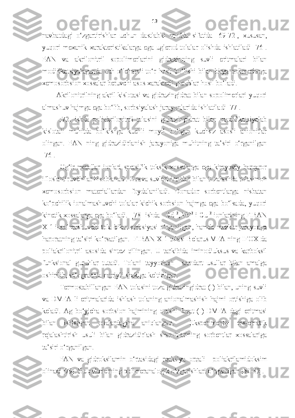 13
navbatdagi   o‘zgartirishlar   uchun   dastlabki   modda   sifatida   [69-72],   xususan,
yuqori   mexanik   xarakteristikalarga   ega   uglerod   tolalar   olishda   ishlatiladi   [76].
PAN   va   akrilonitril   sopolimerlarini   gidrazinning   suvli   eritmalari   bilan
modifikatsiyalaganda   uch  o‘lchamli   to‘r   hosil   bo‘lishi   bilan   birga   polimerlarga
xemosorbsion xossalar beruvchi asos xarakterli guruhlar hosil bo‘ladi. 
Akrilonitrilning akril kislotasi  va gidrazingidrat bilan sopolimerlari yuqori
almashuv hajmga ega bo‘lib, sorbsiyalash jarayonlarida ishlatiladi [77]. 
  [72]   ishda   poliakrilonitril   tolasini   gidrazingidrat   bilan   modifikatsiyalab
kislotali   muhitda   bo‘kishga   kuchli   moyil   bo‘lgan   kuchsiz   asosli   anionitlar
olingan.   PAN   ning   gidrazidirlanish   jarayoniga   muhitning   ta’siri   o‘rganilgan
[76].
Og‘ir   metallar   ionlari   spetsifik   toksik   xossalarga   ega   kimyoviy   barqaror
ifloslantiruvchilar hisoblanadi. Oqava suvlari ionitlar bilan tozalashda tolasimon
xemosorbsion   materiallardan   foydalaniladi.   Donador   sorbentlarga   nisbatan
ko‘pchilik   ionalmashuvchi   tolalar   kichik   sorbsion   hajmga   ega   bo‘lsada,   yuqori
kinetik xossalarga ega bo‘ladi.  [78] ishda   Cd +2
, Pb +2
 i Cu +2
 ionlarining FIBAN
X-1 ionalmashuvchi tola bilan sorbsiyasi o‘rganilgan, hamda mazkur jarayonga
haroratning ta’siri ko‘rsatilgan.    FIBAN X-1   tolasi Belarus MFA ning   IFOX   da
poliakrilonitril   asosida   sintez   qilingan.   U   tarkibida   iminodiuksus   va   karboksil
funksional   guruhlar   tutadi.   Tolani   tayyorlash     standart   usullar   bilan   amalga
oshirilib, so‘ngra tola natriyli shaklga keltirilgan.  
Termostabillangan PAN tolasini toza gidrazingidrat (I) bilan, uning suvli
va   DMFA   li   eritmalarida   ishlash   tolaning   anionalmashish   hajmi   ortishiga   olib
keladi.   Ag   bo‘yicha   sorbsion   hajmining   ortishi   faqat   (I)   DMFA   dagi   eritmasi
bilan   ishlangan   tolalardagina   aniqlangan.     Eksperimentni   matematik
rejalashtirish   usuli   bilan   gidrazidirlash   sharoitlarining   sorbentlar   xossalariga
ta’siri o‘rganilgan. 
PAN   va   gidroksilamin   o‘rtasidagi   reaksiya   orqali     poliakrilamidoksim
olinadi  [79].  Bu polimerning polimeranalogik o‘zgarishlari o‘rganilgan  [80-82]. 