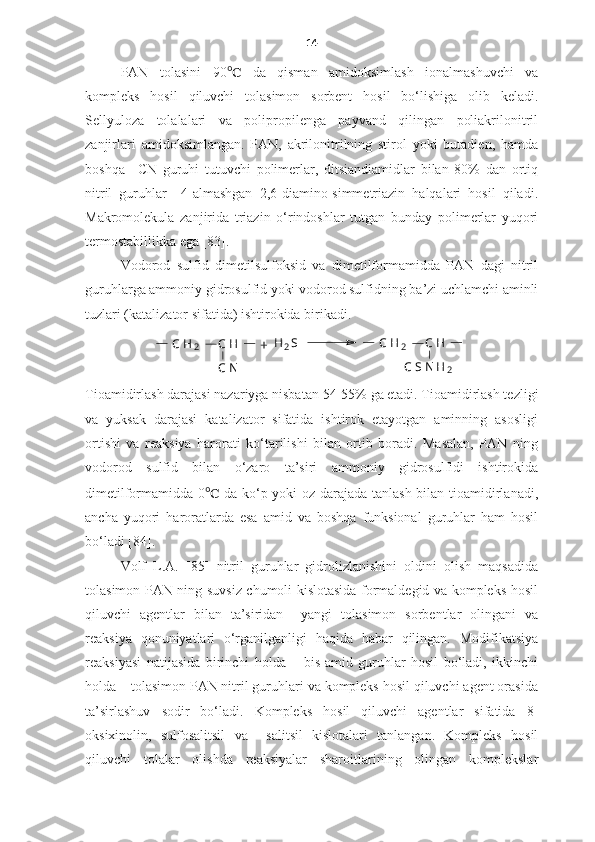 14
PAN   tolasini   90 ℃   da   qisman   amidoksimlash   ionalmashuvchi   va
kompleks   hosil   qiluvchi   tolasimon   sorbent   hosil   bo‘lishiga   olib   keladi.
Sellyuloza   tolalalari   va   polipropilenga   payvand   qilingan   poliakrilonitril
zanjirlari   amidoksimlangan.   PAN,   akrilonitrilning   stirol   yoki   butadien,   hamda
boshqa   –CN   guruhi   tutuvchi   polimerlar,   ditsiandiamidlar   bilan   80%   dan   ortiq
nitril   guruhlar     4-almashgan   2,6-diamino-simmetriazin   halqalari   hosil   qiladi.
Makromolekula   zanjirida   triazin   o‘rindoshlar   tutgan   bunday   polimerlar   yuqori
termostabillikka ega [83].
Vodorod   sulfid   dimetilsulfoksid   va   dimetilformamidda   PAN   dagi   nitril
guruhlarga ammoniy gidrosulfid yoki vodorod sulfidning ba’zi uchlamchi aminli
tuzlari (katalizator sifatida) ishtirokida birikadi.  +	C	H
2	     C	H	      	H 2	S	
C	N	
C	H 2	     C	H	      	
C	SN	H
2
Tioamidirlash darajasi nazariyga nisbatan  54-55%  ga etadi. Tioamidirlash tezligi
va   yuksak   darajasi   katalizator   sifatida   ishtirok   etayotgan   aminning   asosligi
ortishi   va   reaksiya   harorati   ko‘tarilishi   bilan   ortib   boradi.   Masalan,   PAN   ning
vodorod   sulfid   bilan   o‘zaro   ta’siri   ammoniy   gidrosulfidi   ishtirokida
dimetilformamidda 0 ℃   da ko‘p yoki oz darajada tanlash bilan tioamidirlanadi,
ancha   yuqori   haroratlarda   esa   amid   va   boshqa   funksional   guruhlar   ham   hosil
bo‘ladi [84].
Volf   L.A.   [85]   nitril   guruhlar   gidrolizlanishini   oldini   olish   maqsadida
tolasimon PAN ning suvsiz chumoli kislotasida formaldegid va kompleks hosil
qiluvchi   agentlar   bilan   ta’siridan     yangi   tolasimon   sorbentlar   olingani   va
reaksiya   qonuniyatlari   o‘rganilganligi   haqida   habar   qilingan.   Modifikatsiya
reaksiyasi   natijasida   birinchi   holda   –   bis-amid   guruhlar   hosil   bo‘ladi,   ikkinchi
holda – tolasimon PAN nitril guruhlari va kompleks hosil qiluvchi agent orasida
ta’sirlashuv   sodir   bo‘ladi.   Kompleks   hosil   qiluvchi   agentlar   sifatida   8-
oksixinolin,   sulfosalitsil   va     salitsil   kislotalari   tanlangan.   Kompleks   hosil
qiluvchi   tolalar   olishda   reaksiyalar   sharoitlarining   olingan   komplekslar 