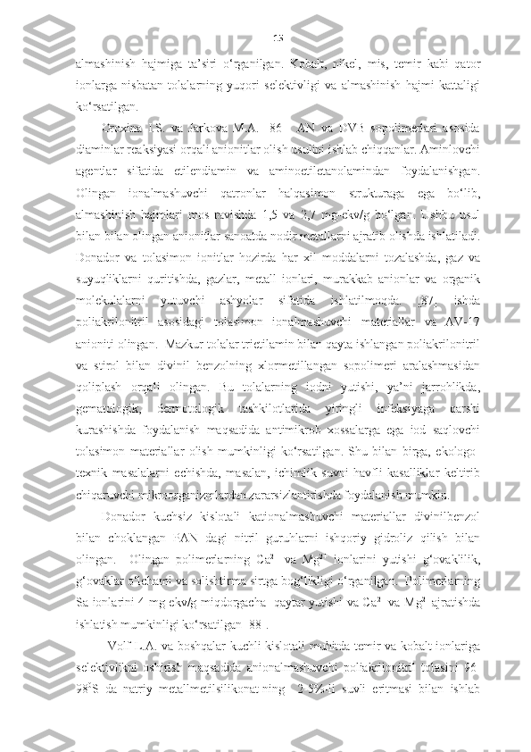 15
almashinish   hajmiga   ta’siri   o‘rganilgan.   Kobalt,   nikel,   mis,   temir   kabi   qator
ionlarga   nisbatan   tolalarning   yuqori   selektivligi   va   almashinish   hajmi   kattaligi
ko‘rsatilgan. 
Oroxina   I.S.   va   Jarkova   M.A.   [86]     AN   va   DVB   sopolimerlari   asosida
diaminlar reaksiyasi orqali anionitlar olish usulini ishlab chiqqanlar. Aminlovchi
agentlar   sifatida   etilendiamin   va   aminoetiletanolamindan   foydalanishgan.
Olingan   ionalmashuvchi   qatronlar   halqasimon   strukturaga   ega   bo‘lib,
almashinish   hajmlari   mos   ravishda   1,5   va   2,7   mg-ekv/g   bo‘lgan.   Ushbu   usul
bilan bilan olingan anionitlar sanoatda nodir metallarni ajratib olishda ishlatiladi.
Donador   va   tolasimon   ionitlar   hozirda   har   xil   moddalarni   tozalashda,   gaz   va
suyuqliklarni   quritishda,   gazlar,   metall   ionlari,   murakkab   anionlar   va   organik
molekulalarni   yutuvchi   ashyolar   sifatida   ishlatilmoqda.   [87]   ishda
poliakrilonitril   asosidagi   tolasimon   ionalmashuvchi   materiallar   va   AV-17
anioniti olingan.  Mazkur tolalar trietilamin bilan qayta ishlangan poliakrilonitril
va   stirol   bilan   divinil   benzolning   xlormetillangan   sopolimeri   aralashmasidan
qoliplash   orqali   olingan.   Bu   tolalarning   iodni   yutishi,   ya’ni   jarrohlikda,
gematologik,   dermotologik   tashkilotlarida   yiringli   infeksiyaga   qarshi
kurashishda   foydalanish   maqsadida   antimikrob   xossalarga   ega   iod   saqlovchi
tolasimon   materiallar   olish   mumkinligi   ko‘rsatilgan.   Shu   bilan   birga,   ekologo-
texnik   masalalarni   echishda,   masalan,   ichimlik   suvni   havfli   kasalliklar   keltirib
chiqaruvchi mikroorganizmlardan zararsizlantirishda foydalanish mumkin. 
Donador   kuchsiz   kislotali   kationalmashuvchi   materiallar   divinilbenzol
bilan   choklangan   PAN   dagi   nitril   guruhlarni   ishqoriy   gidroliz   qilish   bilan
olingan.     Olingan   polimerlarning   C a 2+
  va   Mg 2+
  ionlarini   yutishi   g‘ovaklilik,
g‘ovaklar o‘lchami va solishtirma sirtga bog‘likligi o‘rganilgan.  Polimerlarning
Sa ionlarini 4 mg-ekv/g miqdorgacha   qaytar yutishi va Ca 2+
  va Mg 2+  
ajratishda
ishlatish mumkinligi ko‘rsatilgan [88]. 
Volf L.A. va boshqalar kuchli kislotali muhitda temir va kobalt ionlariga
selektivlikni   oshirish   maqsadida   anionalmashuvchi   poliakrilonitril   tolasini   96-
98 0
S   da   natriy   metallmetilsilikonat-ning     2-5%-li   suvli   eritmasi   bilan   ishlab 