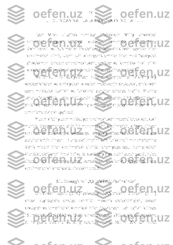 17
III. OLINGAN NATIJALAR VA ULARNING TAHLILI
Ilgari   Mirzo   Ulug‘bek   nomidagi   O‘zbekiston   Milliy   universiteti
polimerlar   kimyosi   kafedrasi   xodimlari   tomonidan   akrilonitrilning
divinilbenzol   va   N , N -metilen-bis-akrilamid   kabi   choklovchi   agentlar   bilan
sopolimerlari   olinib,   ularni   turli   xlororganik   aminlar   bilan   modifikatsiyalab
g‘ovaksimon   donador   anionalmashuvchi,   amfoter   va   kompleks   hosil   qilish
xossalariga ega ionalmashuvchi donador sorbentlar olingan edi  [90]. 
Ma’lumki,   modifikatsiyalangan   polimer   sorbentlarning   fizik-kimyoviy
xarakteristikalari   va   sorbsiyalash   xossalari   makrozanjir   strukturasi,   choklovchi
agent   molekulasi   tuzilishi   va   funksional   guruhlar   tabiatiga   bog‘liq.   Shuning
uchun   o‘z   tarkibida   uchta   vinil   guruhi   tutgan   geksagidro-1,3,5-triakrililtriazin
choklovchi agenti bilan akrilonitrilning sopolimerlanish jarayonini o‘rganish har
tomonlama qiziqish uyg‘otadi. 
Yuqori sifatli yuqori molekulyar ionalmashuvchi materiallar, asosan, suvli
muhitda   dispergirlangan   gidrofob   monomerlarni   sopolimerlab,   so‘ngra   olingan
sopolimerlar   makrozanjiri   zvenolarga   kimyoviy   o‘zgarishlar   bilan   ionogen
guruhlar kiritib olingan.   Bunda akrilonitrilni ko‘p funksionalli monomerlarning
kichik   miqdori   bilan   sopolimerlash   alohida     ahamiyatga   ega,     buning   sababi
shundaki, akrilonitril biroz bo‘lsa-da suvda eriydi va qutbli guruh tutadi, bular,
albatta,   ham   polimer-monomer   zarrachalar   shakllanish   jarayonida,   ham
sopolimerlanish kinetikasida o‘z aksini topadi. 
 
3.1. Geksagidro-1,3,5-triakrililtriazin sintezi
Choklovchi   agent   (ChK)   geksagidro-1,3,5-triakrilil-C-triazin   (GTT)
sintezi   quyidagicha   amalga   oshirildi:   mexanik   aralashtirilgich,   teskari
sovutgich   va   tomchilatish   voronkasi   bilan   jihozlangan     uch   og‘izli   kolbaga
150 ml akrilonitril (AN) va 15 ml konsentrlangan H
2 SO
4   quyib bu aralashma
70   o
S   gacha   qizdirildi   va   90   g   paraform   hamda   350   ml   AN   dan   iborat 