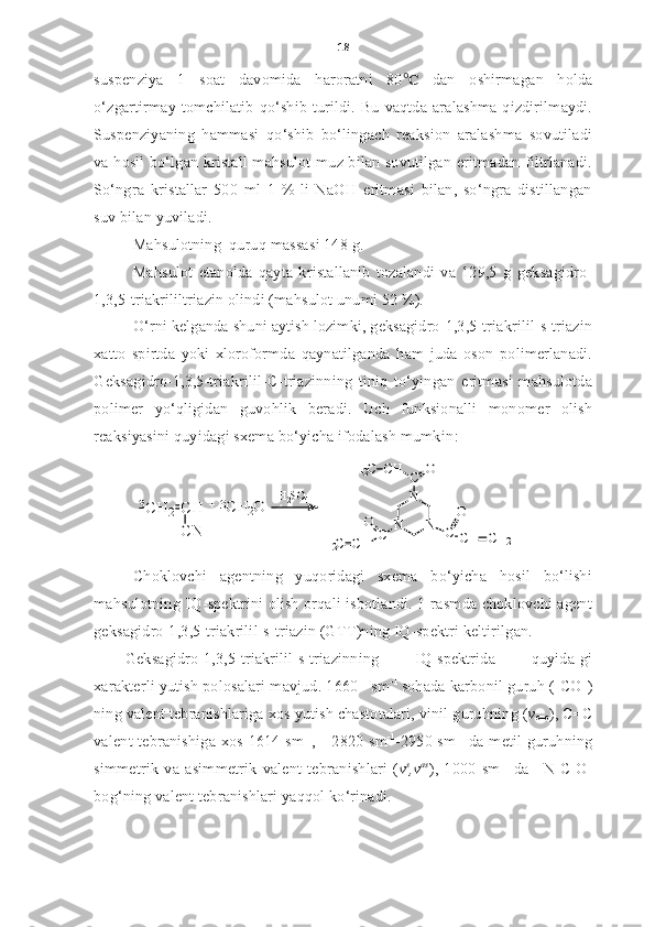 18
suspenziya   1   soat   davomida   haroratni   80 ℃   dan   oshirmagan   holda
o‘zgartirmay  tomchilatib  qo‘shib turildi. Bu vaqtda aralashma  qizdirilmaydi.
Suspenziyaning   hammasi   qo‘shib   bo‘lingach   reaksion   aralashma   sovutiladi
va hosil bo‘lgan kristall mahsulot muz bilan sovutilgan eritmadan filtrlanadi.
So‘ngra   kristallar   500   ml   1   %-li   NaOH   eritmasi   bilan,   so‘ngra   distillangan
suv bilan yuviladi. 
Mahsulotning  quruq massasi 148 g. 
Mahsulot   etanolda   qayta   kristallanib   tozalandi   va   129,5   g   geksagidro-
1,3,5-triakrililtriazin olindi (mahsulot unumi 52 %).
O‘rni kelganda shuni aytish lozimki, geksagidro-1,3,5-triakrilil-s-triazin
xatto   spirtda   yoki   xloroformda   qaynatilganda   ham   juda   oson   polimerlanadi.
Geksagidro-1,3,5-triakrilil- C -triazinning   tiniq   to‘yingan   eritmasi   mahsulotda
polimer   yo‘qligidan   guvohlik   beradi.   Uch   funksionalli   monomer   olish
reaksiyasini quyidagi sxema bo‘yicha ifodalash mumkin :3CH	2	CH
CN	
+	 CH2O	3	H2SO	4	
N	N	
N
C	O	CH	H2C	
C	
O
CH	CH	2	C	
O	
CH	H2C
C h oklovchi   agentning   yuqoridagi   sxema   bo‘yicha   hosil   bo‘lishi
mahsulotning IQ-spektrini olish orqali isbotlandi. 1-rasmda choklovchi agent
geksagidro-1,3,5-triakrilil-s-triazin (GTT)ning IQ-spektri keltirilgan. 
Geksagidro-1,3,5-triakrilil-s-triazinning   IQ-spektrida   quyida-gi
xarakterli yutish polosalari mavjud. 1660   sm -1 
sohada karbonil guruh (-CO-)
ning valent tebranishlariga xos yutish chastotalari, vinil guruhning ( v
c=c ), C=C
valent tebranishiga xos 1614 sm -1
,        
2820 sm -1
-2950 sm -1
  da metil guruhning
simmetrik   va   asimmetrik   valent   tebranishlari   ( v s
,v as
),   1000   sm -1
  da   –N-C-O-
bog‘ning valent tebranishlari yaqqol ko‘rinadi.   