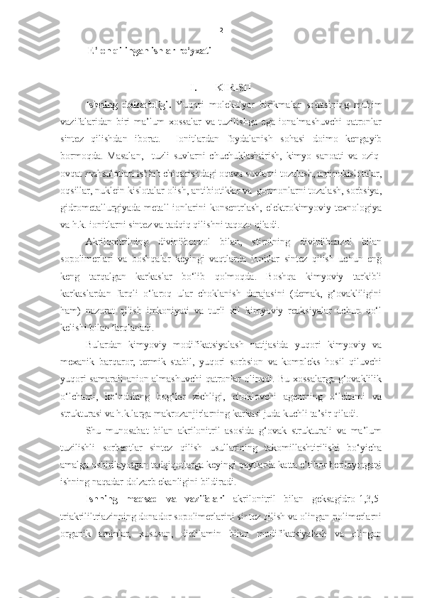 2
E’lon qilingan ishlar ro‘yxati
I. KIRISH
Ishning   dolzarbligi .   Y u qori   molekulyar   birikmalar   sohasining   muhim
vazifalaridan   biri   ma’lum   xossalar   va   tuzilishga   ega   ionalmashuvchi   qatronlar
sintez   qilishdan   iborat.     Ionitlardan   foydalanish   sohasi   doimo   kengayib
bormoqda.   Masalan,     tuzli   suvlarni   chuchuklashtirish,   kimyo   sanoati   va   oziq-
ovqat mahsulotlari ishlab chiqarishdagi oqava suvlarni tozalash, aminokislotalar,
oqsillar, nuklein kislotalar olish, antibiotiklar va  gormonlarni tozalash, sorbsiya,
gidrometallurgiyada metall  ionlarini  konsentrlash, elektrokimyoviy texnologiya
va h.k. ionitlarni sintez va tadqiq qilishni taqozo qiladi.      
Akrilonitrilning   divinilbenzol   bilan,   stirolning   divinilbenzol   bilan
sopolimerlari   va   boshqalar   keyingi   vaqtlarda   ionitlar   sintez   qilish   uchun   eng
keng   tarqalgan   karkaslar   bo‘lib   qolmoqda.   Boshqa   kimyoviy   tarkibli
karkaslardan   farqli   o‘laroq   ular   choklanish   darajasini   (demak,   g‘ovakliligini
ham)   nazorat   qilish   imkoniyati   va   turli   xil   kimyoviy   reaksiyalar   uchun   qo‘l
kelishi bilan farqlanadi. 
Bulardan   kimyoviy   modifikatsiyalash   natijasida   yuqori   kimyoviy   va
mexanik   barqaror,   termik   stabil,   yuqori   sorbsion   va   kompleks   hosil   qiluvchi
yuqori samarali  anion almashuvchi qatronlar olinadi. Bu xossalarga g‘ovaklilik
o‘lchami,   ko‘ndalang   bog‘lar   zichligi,   choklovchi   agentning   o‘lchami   va
strukturasi va h.k.larga makrozanjirlarning karkasi juda kuchli ta’sir qiladi. 
Shu   munosabat   bilan   akrilonitril   asosida   g‘ovak   strukturali   va   ma’lum
tuzilishli   sorbentlar   sintez   qilish   usullarining   takomillashtirilishi   bo‘yicha
amalga oshirilayotgan tadqiqotlarga keyingi paytlarda katta e’tibor berilayotgani
ishning naqadar dolzarb ekanligini bildiradi.  
Ishning   maqsad   va   vazifalari   akrilonitril   bilan   geksagidro-1,3,5-
triakrililtriazinning donador sopolimerlarini sintez qilish va olingan polimerlarni
organik   aminlar,   xususan,   dietilamin   bilan   modifikatsiyalash   va   olingan 