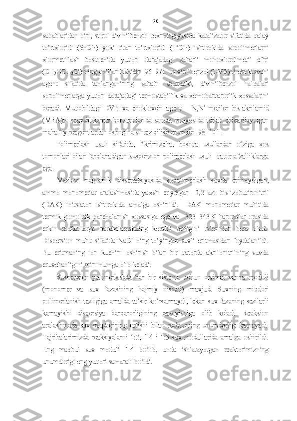 20
sabablaridan   biri,   stirol-divinilbenzol   texnologiyasida   katalizator   sifatida   qalay
to‘rtxloridi   (SnCl
4 )   yoki   titan   to‘rtxloridi   (TiCl
4 )   ishtirokida   sopolimerlarni
xlormetillash   bosqichida   yuqori   darajadagi   zaharli   monoxlordimetil   efiri
(CH
3 OCH
2 Cl) ning qo‘llanilishidir [96–97].  Divinilbenzol (DVB)ni choklovchi
agent   sifatida   tanlanganining   sababi   shundaki,   divinilbenzol   halqalari
sopolimerlarga  yuqori  darajadagi   termostabillik  va  xemobarqarorlik xossalarini
beradi.   Muqobildagi   DVB   va   choklovchi   agent   –   N,N’-metilen-bis-akrilamid
( MBA)ni   respublikamiz  korxonalarida  sanoat   miqyosida  ishlab  chiqarilayotgan
mahalliy reagentlardan osongina sintez qilish mumkin [98–101]. 
Polimerlash   usuli   sifatida,   fikrimizcha,   boshqa   usullardan   o‘ziga   xos
tomonlari   bilan farqlanadigan  suspenzion  polimerlash  usuli    qator  afzalliklarga
ega. 
Mazkur   magistrlik   dissertatsiyasida   sopolimerlash   suvda   erimaydigan,
ammo   monomerlar   aralashmasida   yaxshi   eriydigan     2,2'-azo-bis-izobutironitril
(DAK)   initsiator   ishtirokida   amalga   oshirildi.     DAK   monomerlar   muhitida
termik   gomolitik   parchalanish   xossasiga   ega   va     323–343   K   haroratlar   orasida
erkin   radikallarga   parchalanishning   kerakli   tezligini   ta’minlab   bera   oladi.
Dispersion   muhit   sifatida   NaCl   ning   to‘yingan   suvli   eritmasidan   foydalanildi.
Bu   eritmaning   ion   kuchini   oshirish   bilan   bir   qatorda   akrilonitrilning   suvda
eruvchanligini minimumga olib keladi. 
S uspenzion   polimer lashda   har   bir   sistema   uchun   optimal   vanna   moduli
(monomer   va   suv   fazasining   hajmiy   nisbati)   mavjud.   Suvning   miqdori
polimerlanish  tezligiga amalda ta’sir  ko‘rsatmaydi,  lekan suv fazaning sezilarli
kamayishi   dispersiya   barqarorligining   pasayishiga   olib   keladi.   Reaksion
aralashmada   suv   miqdorining   ortishi   bilan   reaktorning   unumdorligi   kamayadi.
Tajribalarimizda   reaksiyalarni   1:3,   1:4   i   1:5   suv   modullarida   amalga   oshirildi.
Eng   maqbul   suv   moduli   1:4   bo‘lib,   unda   ishlatayotgan   reaktorimizning
unumdorigi eng yuqori samarali bo‘ldi.   