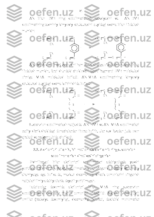 21
AN   bilan   DVB   ning   sopolimerlanish   reaksiyasini   va     AN–DVB
sopolimerining taxminiy kimyoviy strukturasini quyidagi sxema bilan ifodalash
mumkin: 
C H
C NC H
2
C HC N
C H
2 +
C H
2 C HC N
~ C H
2 C H
C N~
C HC H
C H
2C H
2 C H
2
C H
2 C HC H
~~
AN–MBA sopolimeri zvenosini ham xuddi shunga o‘xshash struktura bilan
ifodalash mumkin, farqi shundaki choklovchi agent fragmenti DVB molekulasi
o‘rniga   MBA   molekulasi   bo‘ladi.   AN-MBA   sopolimerining   kimyoviy
strukturasi quyidagi sxema ko‘rinishida bo‘ladi:CH
CN	
CH
2	
CH
CN	
CH
2	
C=O	
NH
CH 2
NH	
C=O	
CH
CH	CH
2
CH2	
+	
C=O	
NH
CH
2
NH	
C=O	
CH
CH	CH
2
CH 2	
CH
2	CH
CN	
~	~
~	CH2	CH
CN	
~
Suspenzion sopolimerlash natijasida  AN–DVB va AN–MBA sopolimerlari
qat’iy sferik shakldagi  donachalardan iborat bo‘lib, ular suv fazadan juda oson
ajraladi va reaktor tubida cho‘kadi. 
3. 3 .  A krilonitril  bilan  N, N’-metilen-bis-akrilamid ning suspenzion
sopolimerlanish kinetikasini o‘rganish   
Divinilbenzol   bilan   akrilonitril   sopolimerlari   adabiyotlarda   yaxshi
yoritilgan.   Ammo   AN–MBA   sopolimerlanishini   o‘rganish   nazariy   va   amaliy
ahamiyatga   ega   bo‘lsa-da,   mazkur   sistemaning   kinetik   tomonlarini   o‘rganish
natijalari ilmiy adabiyotlarda deyarli yoritilmagan.
Tadqiqotlar   davomida   akrilonitril   bilan   MBA   ning   suspenzion
sopolimerlanishining   eng   muhim   tomonlari   o‘rganildi.   Aytish   lozimki,   turli
omillar   (reaksiya   davomiyligi,   sistemaning   harorati,   dastlabki   monomerlar 