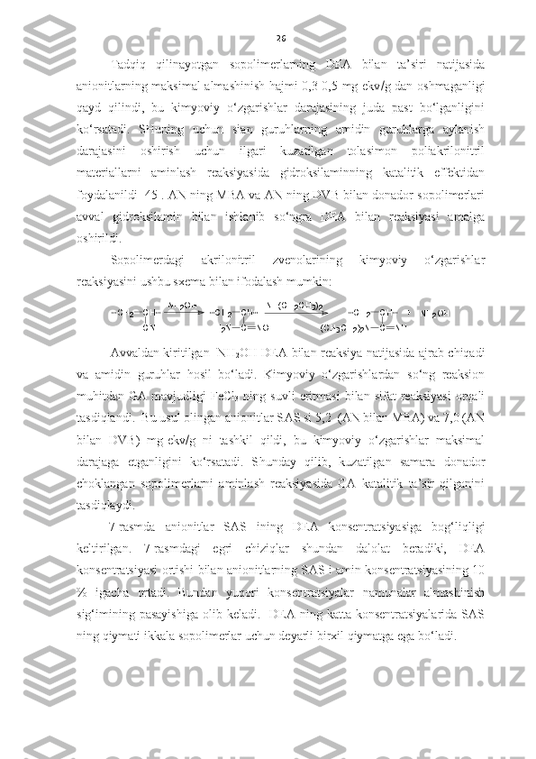 26
Tadqiq   qilinayotgan   sopolimerlarning   DEA   bilan   ta’siri   natijasida
anionitlarning maksimal almashinish hajmi 0,3-0,5 mg-ekv  g dan oshmaganligi
qayd   qilindi,   bu   kimyoviy   o‘zgarishlar   darajasining   juda   past   bo‘lganligini
ko‘rsatadi.   SHuning   uchun   sian   guruhlarning   amidin   guruhlarga   aylanish
darajasini   oshirish   uchun   ilgari   kuzatilgan   tolasimon   poliakrilonitril
materiallarni   aminlash   reaksiyasida   gidroksilaminning   katalitik   effektidan
foydalanildi    45  . AN ning MBA va AN ning DVB bilan donador sopolimerlari
avval   gidroksilamin   bilan   ishlanib   so‘ngra   DEA   bilan   reaksiyasi   amalga
oshirildi. 
Sopolimerdagi   akrilonitril   zvenolarining   kimyoviy   o‘zgarishlar
reaksiyasini ushbu sxema bilan ifodalash mumkin:   ~CH
2	CH~	
CN	
~CH 2	CH~	
C	NOH	H
2	N	
NH(CH 2	CH 3	) 2	~CH
2	CH~	
C	NH	(CH
3	CH 2	) 2N	
+	NH2	OH	NH
2	OH
Avvaldan kiritilgan     NH
2 OH DEA   bilan reaksiya natijasida ajrab chiqadi
va   amidin   guruhlar   hosil   bo‘ladi.   Kimyoviy   o‘zgarishlardan   so‘ng   reaksion
muhitdan  GA   mavjudligi   FeCl
3   ning   suvli   eritmasi   bilan   sifat   reaksiyasi   orqali
tasdiqlandi.  Bu usul olingan anionitlar S AS  si 5,2  (AN bilan MBA) va 7,0 (AN
bilan   DVB)   mg-ekv  g   ni   tashkil   qildi,   bu   kimyoviy   o‘zgarishlar   maksimal
darajaga   etganligini   ko‘rsatadi.   S h unday   qilib,   kuzatilgan   samara   donador
choklangan   sopolimerlarni   aminlash   reaksiyasida   GA   katalitik   ta’sir   qilganini
tasdiqlaydi. 
7-rasmda   anionitlar   S AS   ining   DEA   konsentratsiyasiga   bog‘liqligi
keltirilgan.   7-rasmdagi   egri   chiziqlar   shundan   dalolat   beradiki,   DEA
konsentratsiyasi ortishi bilan anionitlarning S AS  i amin konsentratsiyasining 10
%   igacha   ortadi.   Bundan   yuqori   konsentratsiyalar   namunalar   almashinish
sig‘imining  pasayishiga   olib keladi.   DEA ning  katta  konsentratsiyalarida  SAS
ning qiymati ikkala sopolimerlar uchun deyarli birxil qiymatga ega bo‘ladi.  