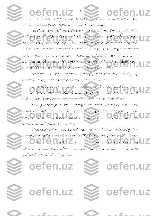 3
ionitlarning   fizik-kimyoviy   xarakteristikalarini   aniqlash,   hamda   sintez   qilingan
ionitlarning sorbsiyalash xossalarini o‘rganishdan iborat.  
Tadqiqot   predmeti   va   ob’ektlari:   akrilonitril   va   divinilbenzol,   N,N-
metilen-bis-akrilamida   geksagidro-1,3,5-triakrililtriazin   asosida   talab   qilingan
fizik-kimyoviy   xossalarga   ega   donador   ionitlar   sintezi   kinetikasini   o‘rganish,
olingan sopolimerlarni dietilamin bilan modifikatsiyalash va olingan polimerlar
fizik-kimyoviy   va   ionalmashuvchi   xossalarini   o‘rganish.   Akrilonitril,   uning
divinilbenzol,   N,N-metilen-bis-akrilamidom   va  geksagidro-1,3,5-triakrililtriazin
bilan choklangan sopolimerlari va ular asosida donador ionitlar.  
Tadqiqot   usullari:   izotermik   sorbsiya,   potensiometrik   titrlash,   IQ-
spektroskopiya, elektronya mikroskopiya, termografik tahlil.
Ilmiy yangiligi:  akrilonitril va     geksagidro-1,3,5-triakrililtriazinning talab
qilingan fizik-kimyoviy  xarakteristikalarga  ega  sopolimerlari   asosida   kompleks
hosil qiluvchi kuchsiz asosli anionitlar olish sharoitlari ishlab chiqilgan.   
Amaliy   ahamiyati:   sintez   qilingan   anionitlar   kompleks   hosil   qilish
xossasiga   ega   bo‘lib   rangli   va   og‘ir   metallar   gidrometallurgiyasida,   oqava
suvlarni   zaharli   ionlardan   tozalash,   metall   ionlarini   ajratib   olish   va
konsentrlashda foydalanish mumkin. 
Dissertatsiyaning   strukturasi   va   hajmi:   bitiruv   malakaviy   ishi
kompyuterda   terilgan   matndan   iborat   bo‘lib   kirish,   adabiyotlar   sharhi,   olingan
natijalar   va   ularning   tahlili,   eksperimental   qism,   asosiy   xulosalar   va
foydalanilgan adabiyotlar ro‘yxati hamda olingan tajriba natijalarining jadval va
grafik ko‘rinishlari o‘z ichiga oladi.  